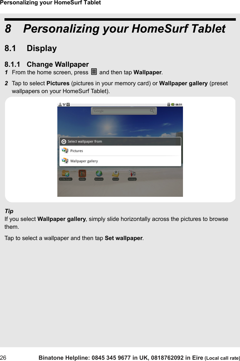 Personalizing your HomeSurf Tablet26 Binatone Helpline: 0845 345 9677 in UK, 0818762092 in Eire (Local call rate)8 Personalizing your HomeSurf Tablet8.1 Display8.1.1 Change Wallpaper1From the home screen, press O and then tap Wallpaper.2Tap to select Pictures (pictures in your memory card) or Wallpaper gallery (preset wallpapers on your HomeSurf Tablet).TipIf you select Wallpaper gallery, simply slide horizontally across the pictures to browse them. Tap to select a wallpaper and then tap Set wallpaper.