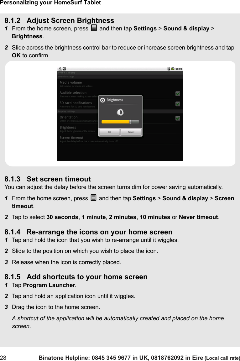 Personalizing your HomeSurf Tablet28 Binatone Helpline: 0845 345 9677 in UK, 0818762092 in Eire (Local call rate)8.1.2 Adjust Screen Brightness1From the home screen, press O and then tap Settings &gt; Sound &amp; display &gt; Brightness.2Slide across the brightness control bar to reduce or increase screen brightness and tap OK to confirm.8.1.3 Set screen timeoutYou can adjust the delay before the screen turns dim for power saving automatically.1From the home screen, press O and then tap Settings &gt; Sound &amp; display &gt; Screen timeout.2Tap to select 30 seconds, 1 minute, 2 minutes, 10 minutes or Never timeout.8.1.4 Re-arrange the icons on your home screen1Tap and hold the icon that you wish to re-arrange until it wiggles.2Slide to the position on which you wish to place the icon.3Release when the icon is correctly placed.8.1.5 Add shortcuts to your home screen1Tap  Program Launcher.2Tap and hold an application icon until it wiggles.3Drag the icon to the home screen.A shortcut of the application will be automatically created and placed on the home screen. 