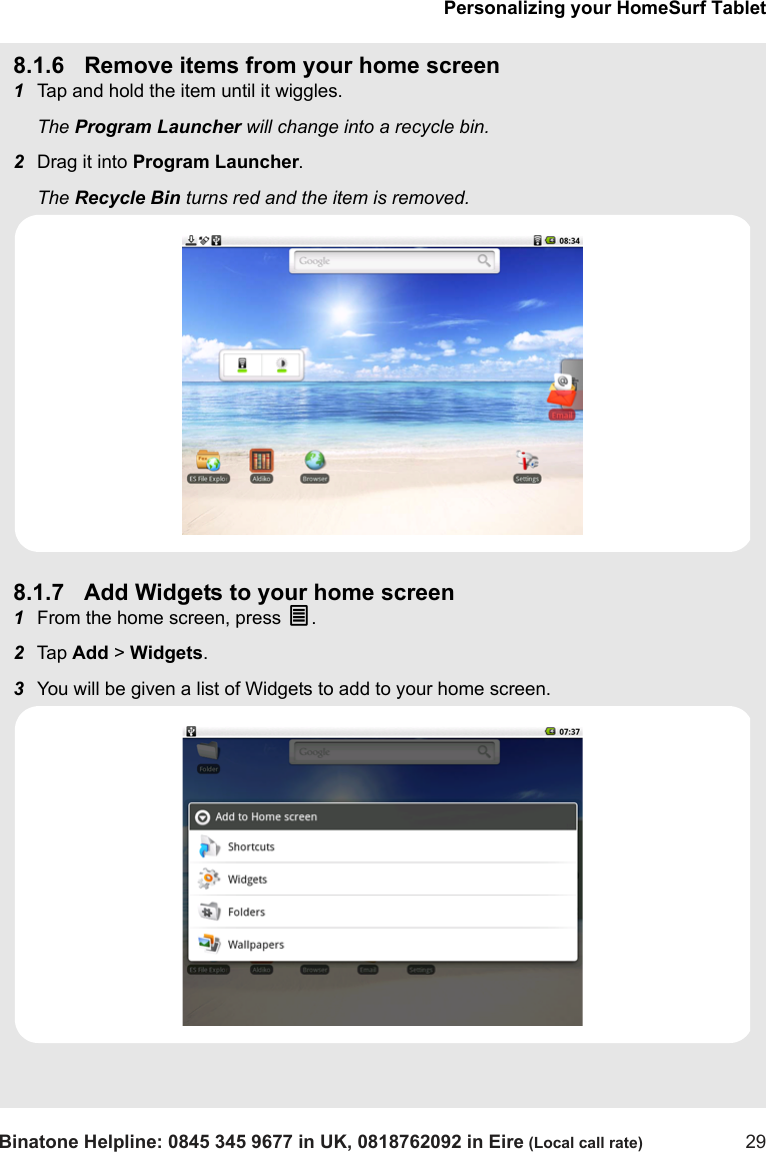 Personalizing your HomeSurf TabletBinatone Helpline: 0845 345 9677 in UK, 0818762092 in Eire (Local call rate) 298.1.6 Remove items from your home screen1Tap and hold the item until it wiggles.The Program Launcher will change into a recycle bin. 2Drag it into Program Launcher. The Recycle Bin turns red and the item is removed.8.1.7 Add Widgets to your home screen1From the home screen, press O.  2Tap  Add &gt; Widgets.3You will be given a list of Widgets to add to your home screen.