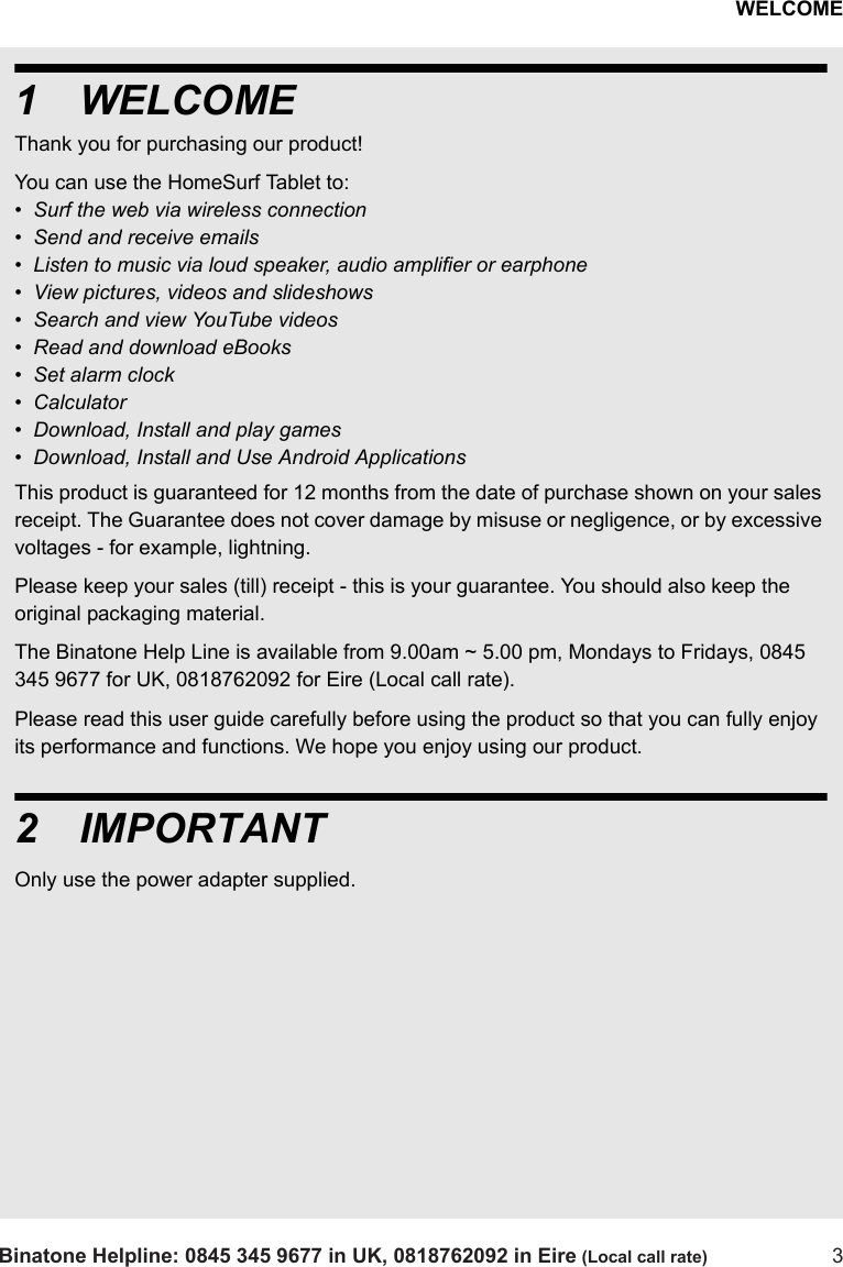WELCOMEBinatone Helpline: 0845 345 9677 in UK, 0818762092 in Eire (Local call rate) 31WELCOMEThank you for purchasing our product! You can use the HomeSurf Tablet to:•  Surf the web via wireless connection•  Send and receive emails•  Listen to music via loud speaker, audio amplifier or earphone•  View pictures, videos and slideshows•  Search and view YouTube videos•  Read and download eBooks •  Set alarm clock•  Calculator•  Download, Install and play games•  Download, Install and Use Android ApplicationsThis product is guaranteed for 12 months from the date of purchase shown on your sales receipt. The Guarantee does not cover damage by misuse or negligence, or by excessive voltages - for example, lightning.Please keep your sales (till) receipt - this is your guarantee. You should also keep the original packaging material.The Binatone Help Line is available from 9.00am ~ 5.00 pm, Mondays to Fridays, 0845 345 9677 for UK, 0818762092 for Eire (Local call rate).Please read this user guide carefully before using the product so that you can fully enjoy its performance and functions. We hope you enjoy using our product.2IMPORTANTOnly use the power adapter supplied.