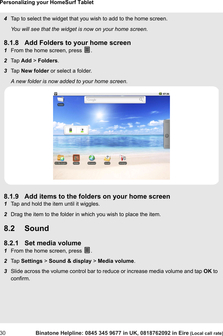 Personalizing your HomeSurf Tablet30 Binatone Helpline: 0845 345 9677 in UK, 0818762092 in Eire (Local call rate)4Tap to select the widget that you wish to add to the home screen.You will see that the widget is now on your home screen. 8.1.8 Add Folders to your home screen1From the home screen, press O.  2Tap  Add &gt; Folders.3Tap  New folder or select a folder.A new folder is now added to your home screen. 8.1.9 Add items to the folders on your home screen1Tap and hold the item until it wiggles.2Drag the item to the folder in which you wish to place the item.8.2 Sound8.2.1 Set media volume1From the home screen, press O.2Tap  Settings &gt; Sound &amp; display &gt; Media volume.3Slide across the volume control bar to reduce or increase media volume and tap OK to confirm.