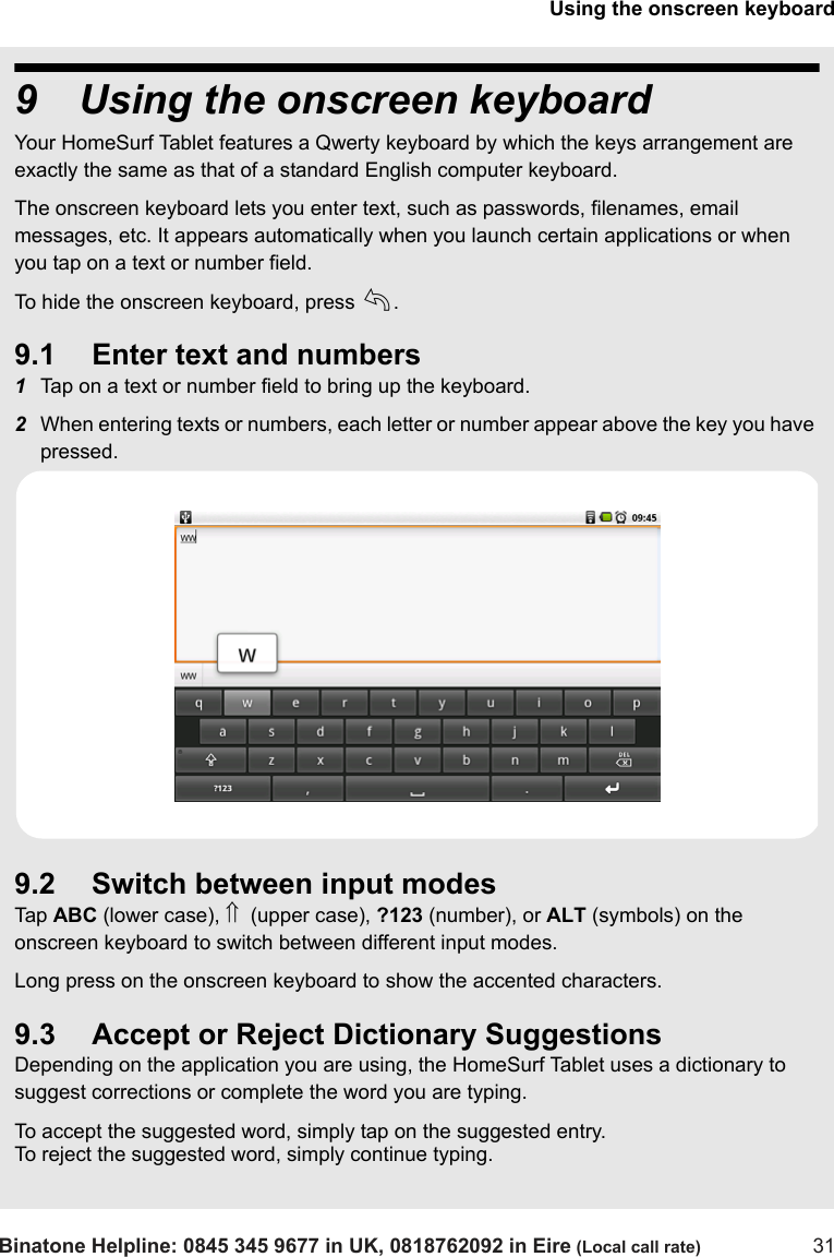 Using the onscreen keyboardBinatone Helpline: 0845 345 9677 in UK, 0818762092 in Eire (Local call rate) 319 Using the onscreen keyboardYour HomeSurf Tablet features a Qwerty keyboard by which the keys arrangement are exactly the same as that of a standard English computer keyboard.The onscreen keyboard lets you enter text, such as passwords, filenames, email messages, etc. It appears automatically when you launch certain applications or when you tap on a text or number field.To hide the onscreen keyboard, press b.9.1 Enter text and numbers1Tap on a text or number field to bring up the keyboard.2When entering texts or numbers, each letter or number appear above the key you have pressed.9.2 Switch between input modesTap  ABC (lower case), ⇑  (upper case), ?123 (number), or ALT (symbols) on the onscreen keyboard to switch between different input modes. Long press on the onscreen keyboard to show the accented characters.9.3 Accept or Reject Dictionary SuggestionsDepending on the application you are using, the HomeSurf Tablet uses a dictionary to suggest corrections or complete the word you are typing. To accept the suggested word, simply tap on the suggested entry.To reject the suggested word, simply continue typing.