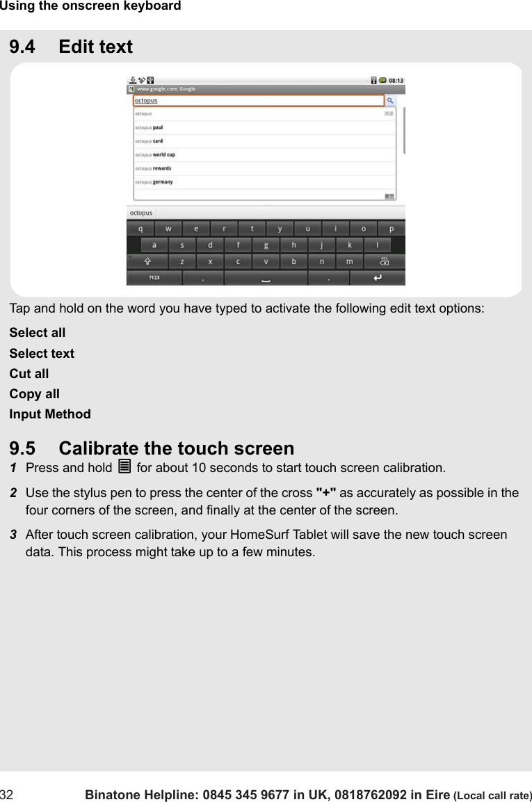 Using the onscreen keyboard32 Binatone Helpline: 0845 345 9677 in UK, 0818762092 in Eire (Local call rate)9.4 Edit textTap and hold on the word you have typed to activate the following edit text options:Select allSelect textCut allCopy allInput Method9.5 Calibrate the touch screen1Press and hold O for about 10 seconds to start touch screen calibration.2Use the stylus pen to press the center of the cross &quot;+&quot; as accurately as possible in the four corners of the screen, and finally at the center of the screen.3After touch screen calibration, your HomeSurf Tablet will save the new touch screen data. This process might take up to a few minutes.