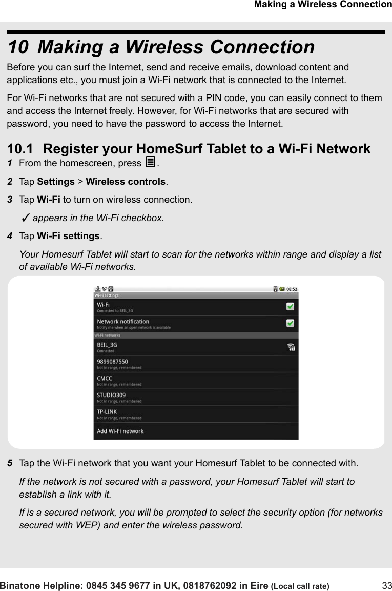 Making a Wireless ConnectionBinatone Helpline: 0845 345 9677 in UK, 0818762092 in Eire (Local call rate) 3310 Making a Wireless ConnectionBefore you can surf the Internet, send and receive emails, download content and applications etc., you must join a Wi-Fi network that is connected to the Internet. For Wi-Fi networks that are not secured with a PIN code, you can easily connect to them and access the Internet freely. However, for Wi-Fi networks that are secured with password, you need to have the password to access the Internet.10.1 Register your HomeSurf Tablet to a Wi-Fi Network1From the homescreen, press O.2Tap  Settings &gt; Wireless controls.3Tap  Wi-Fi to turn on wireless connection.  appears in the Wi-Fi checkbox. 4Tap  Wi-Fi settings.Your Homesurf Tablet will start to scan for the networks within range and display a list of available Wi-Fi networks. 5Tap the Wi-Fi network that you want your Homesurf Tablet to be connected with. If the network is not secured with a password, your Homesurf Tablet will start to establish a link with it. If is a secured network, you will be prompted to select the security option (for networks secured with WEP) and enter the wireless password.