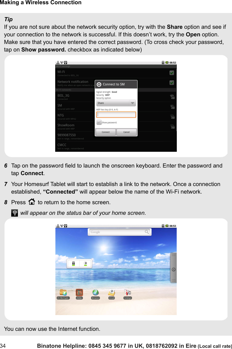 Making a Wireless Connection34 Binatone Helpline: 0845 345 9677 in UK, 0818762092 in Eire (Local call rate)TipIf you are not sure about the network security option, try with the Share option and see if your connection to the network is successful. If this doesn’t work, try the Open option. Make sure that you have entered the correct password. (To cross check your password, tap on Show password. checkbox as indicated below)6Tap on the password field to launch the onscreen keyboard. Enter the password and tap Connect.7Your Homesurf Tablet will start to establish a link to the network. Once a connection established, “Connected” will appear below the name of the Wi-Fi network.8Press H to return to the home screen. will appear on the status bar of your home screen.You can now use the Internet function.