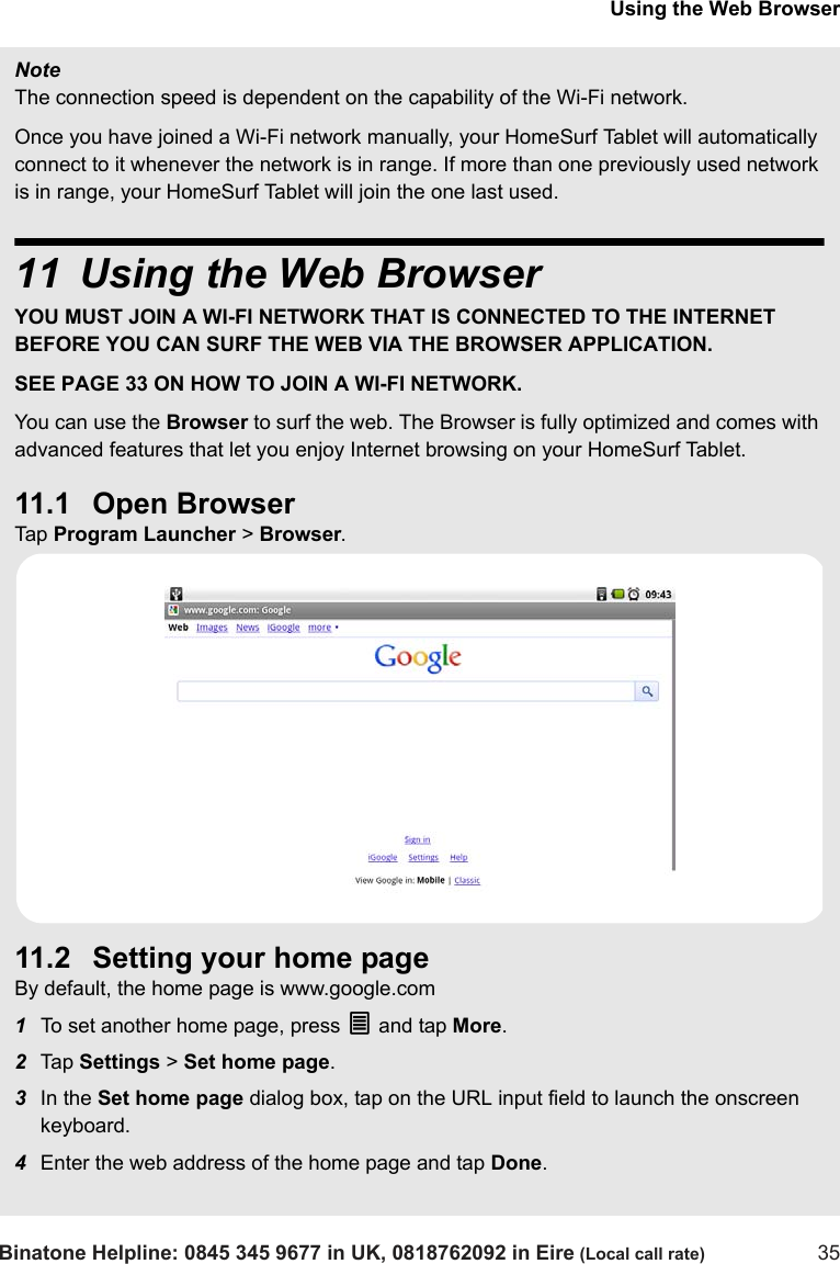 Using the Web BrowserBinatone Helpline: 0845 345 9677 in UK, 0818762092 in Eire (Local call rate) 35NoteThe connection speed is dependent on the capability of the Wi-Fi network.Once you have joined a Wi-Fi network manually, your HomeSurf Tablet will automatically connect to it whenever the network is in range. If more than one previously used network is in range, your HomeSurf Tablet will join the one last used.11 Using the Web BrowserYOU MUST JOIN A WI-FI NETWORK THAT IS CONNECTED TO THE INTERNET BEFORE YOU CAN SURF THE WEB VIA THE BROWSER APPLICATION. SEE PAGE 33 ON HOW TO JOIN A WI-FI NETWORK.You can use the Browser to surf the web. The Browser is fully optimized and comes with advanced features that let you enjoy Internet browsing on your HomeSurf Tablet.11.1 Open BrowserTap  Program Launcher &gt; Browser.11.2 Setting your home pageBy default, the home page is www.google.com1To set another home page, press O and tap More.2Tap  Settings &gt; Set home page. 3In the Set home page dialog box, tap on the URL input field to launch the onscreen keyboard.4Enter the web address of the home page and tap Done.