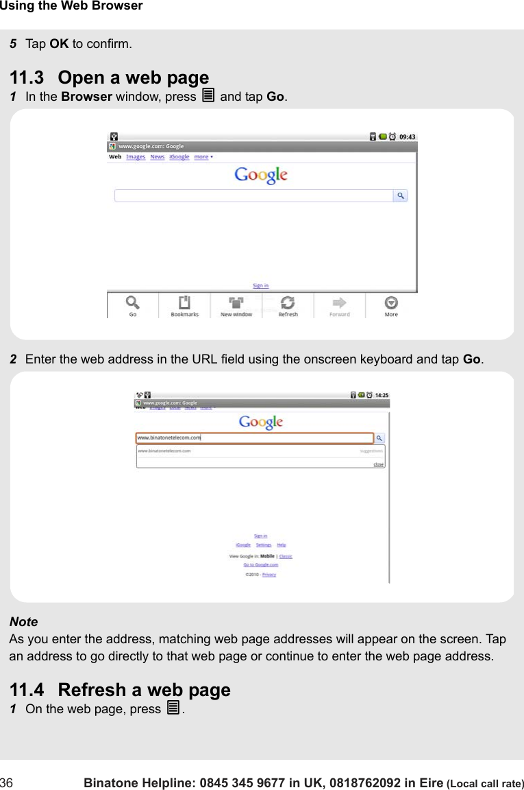 Using the Web Browser36 Binatone Helpline: 0845 345 9677 in UK, 0818762092 in Eire (Local call rate)5Tap  OK to confirm.11.3 Open a web page1In the Browser window, press O and tap Go.2Enter the web address in the URL field using the onscreen keyboard and tap Go.Note As you enter the address, matching web page addresses will appear on the screen. Tap an address to go directly to that web page or continue to enter the web page address.11.4 Refresh a web page1On the web page, press O.