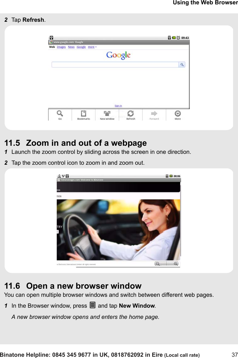 Using the Web BrowserBinatone Helpline: 0845 345 9677 in UK, 0818762092 in Eire (Local call rate) 372Tap  Refresh.11.5 Zoom in and out of a webpage1Launch the zoom control by sliding across the screen in one direction.2Tap the zoom control icon to zoom in and zoom out. 11.6 Open a new browser windowYou can open multiple browser windows and switch between different web pages.1In the Browser window, press O and tap New Window.A new browser window opens and enters the home page.