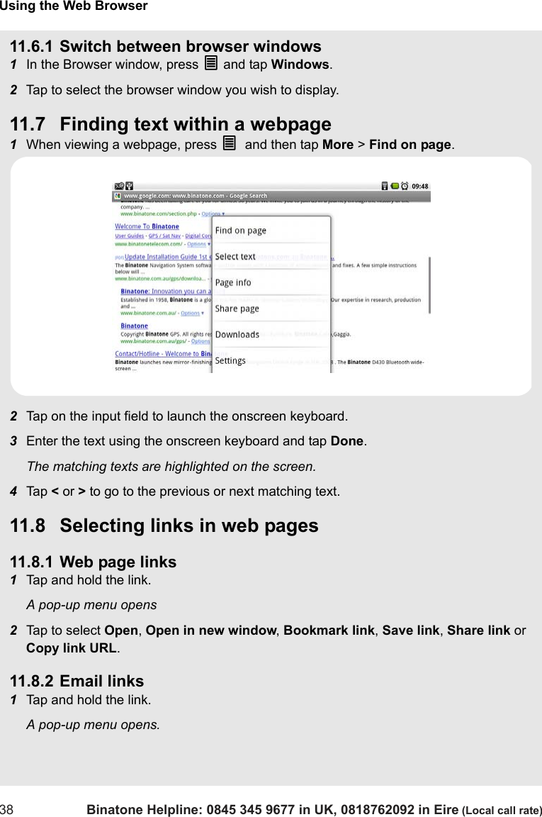 Using the Web Browser38 Binatone Helpline: 0845 345 9677 in UK, 0818762092 in Eire (Local call rate)11.6.1 Switch between browser windows1In the Browser window, press O and tap Windows.2Tap to select the browser window you wish to display.11.7 Finding text within a webpage1When viewing a webpage, press O and then tap More &gt; Find on page.2Tap on the input field to launch the onscreen keyboard.3Enter the text using the onscreen keyboard and tap Done.The matching texts are highlighted on the screen.4Tap  &lt; or &gt; to go to the previous or next matching text.11.8 Selecting links in web pages11.8.1 Web page links1Tap and hold the link.A pop-up menu opens2Tap to select Open, Open in new window, Bookmark link, Save link, Share link or Copy link URL.11.8.2 Email links1Tap and hold the link.A pop-up menu opens.