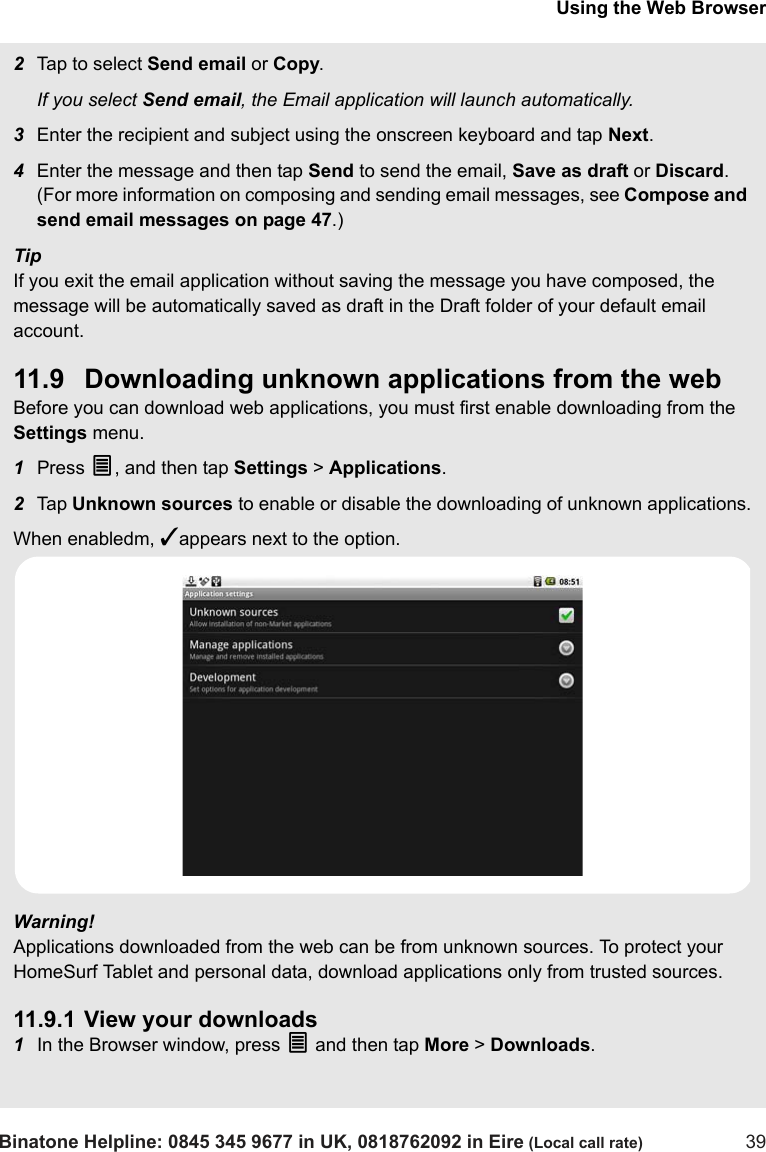 Using the Web BrowserBinatone Helpline: 0845 345 9677 in UK, 0818762092 in Eire (Local call rate) 392Tap to select Send email or Copy.If you select Send email, the Email application will launch automatically.3Enter the recipient and subject using the onscreen keyboard and tap Next.4Enter the message and then tap Send to send the email, Save as draft or Discard. (For more information on composing and sending email messages, see Compose and send email messages on page 47.)TipIf you exit the email application without saving the message you have composed, the message will be automatically saved as draft in the Draft folder of your default email account.11.9 Downloading unknown applications from the webBefore you can download web applications, you must first enable downloading from the Settings menu.1Press O, and then tap Settings &gt; Applications.2Tap  Unknown sources to enable or disable the downloading of unknown applications.When enabledm, ✓appears next to the option.Warning! Applications downloaded from the web can be from unknown sources. To protect your HomeSurf Tablet and personal data, download applications only from trusted sources. 11.9.1 View your downloads1In the Browser window, press O and then tap More &gt; Downloads.