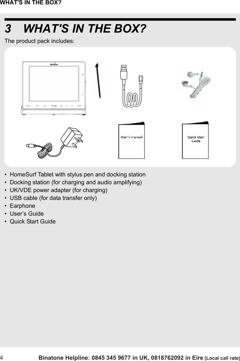 WHAT&apos;S IN THE BOX?4Binatone Helpline: 0845 345 9677 in UK, 0818762092 in Eire (Local call rate)3 WHAT&apos;S IN THE BOX?The product pack includes:•  HomeSurf Tablet with stylus pen and docking station•  Docking station (for charging and audio amplifying)•  UK/VDE power adapter (for charging)•  USB cable (for data transfer only)•  Earphone•  User’s Guide•  Quick Start Guide 