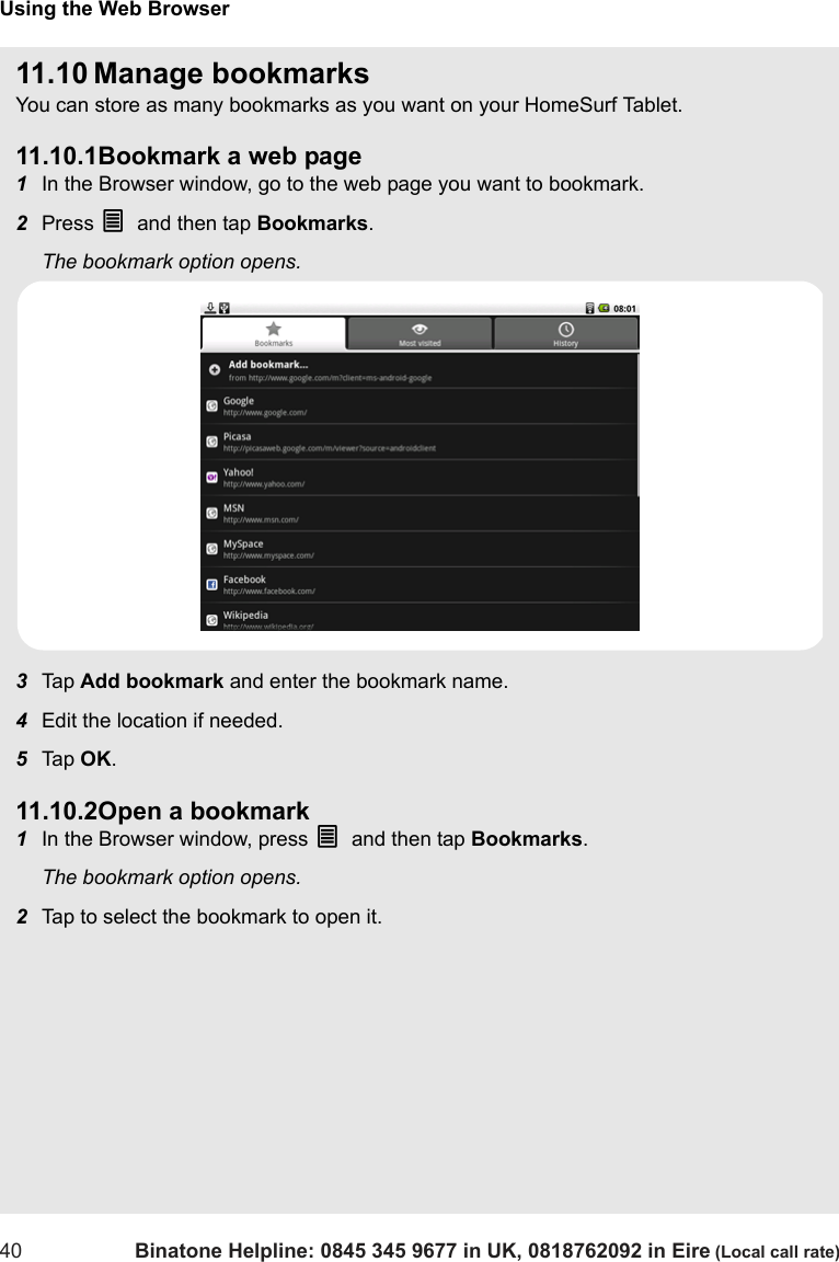 Using the Web Browser40 Binatone Helpline: 0845 345 9677 in UK, 0818762092 in Eire (Local call rate)11.10 Manage bookmarksYou can store as many bookmarks as you want on your HomeSurf Tablet.11.10.1Bookmark a web page1In the Browser window, go to the web page you want to bookmark.2Press O and then tap Bookmarks. The bookmark option opens.3Tap  Add bookmark and enter the bookmark name.4Edit the location if needed.5Tap  OK.11.10.2Open a bookmark1In the Browser window, press O and then tap Bookmarks. The bookmark option opens.2Tap to select the bookmark to open it. 