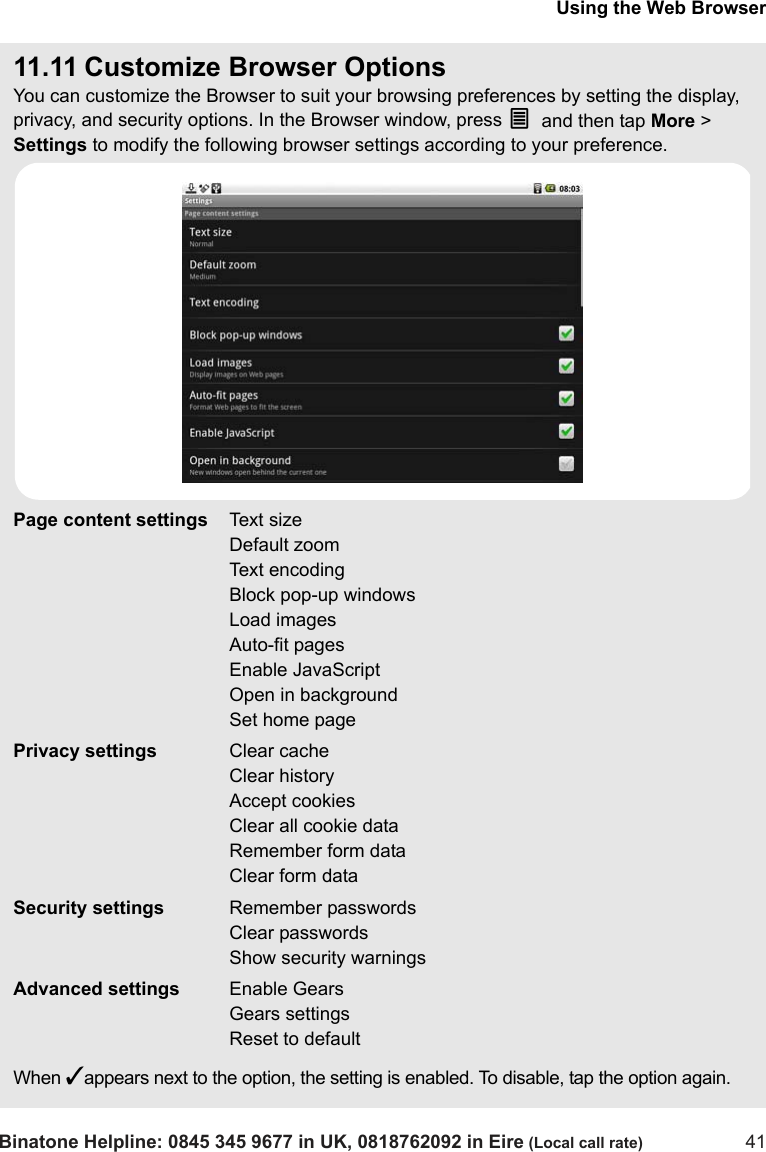 Using the Web BrowserBinatone Helpline: 0845 345 9677 in UK, 0818762092 in Eire (Local call rate) 4111.11 Customize Browser OptionsYou can customize the Browser to suit your browsing preferences by setting the display, privacy, and security options. In the Browser window, press O and then tap More &gt; Settings to modify the following browser settings according to your preference.When ✓appears next to the option, the setting is enabled. To disable, tap the option again.  Page content settings Text sizeDefault zoomText encodingBlock pop-up windowsLoad imagesAuto-fit pagesEnable JavaScriptOpen in backgroundSet home pagePrivacy settings Clear cacheClear historyAccept cookiesClear all cookie dataRemember form dataClear form dataSecurity settings Remember passwordsClear passwordsShow security warningsAdvanced settings Enable GearsGears settingsReset to default