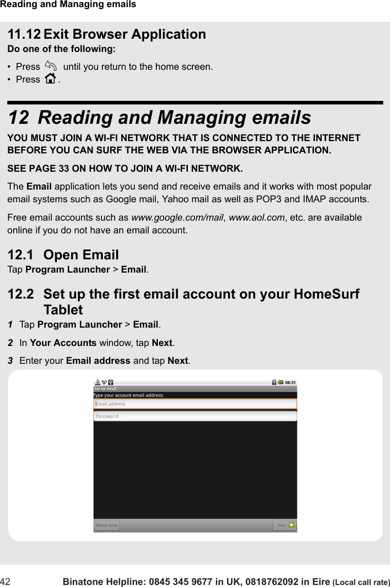 Reading and Managing emails42 Binatone Helpline: 0845 345 9677 in UK, 0818762092 in Eire (Local call rate)11.12 Exit Browser ApplicationDo one of the following:•  Press b until you return to the home screen.•  Press H.12 Reading and Managing emailsYOU MUST JOIN A WI-FI NETWORK THAT IS CONNECTED TO THE INTERNET BEFORE YOU CAN SURF THE WEB VIA THE BROWSER APPLICATION. SEE PAGE 33 ON HOW TO JOIN A WI-FI NETWORK.The Email application lets you send and receive emails and it works with most popular email systems such as Google mail, Yahoo mail as well as POP3 and IMAP accounts. Free email accounts such as www.google.com/mail, www.aol.com, etc. are available online if you do not have an email account. 12.1 Open Email Tap  Program Launcher &gt; Email.12.2 Set up the first email account on your HomeSurf Tablet1Tap  Program Launcher &gt; Email.2In Your Accounts window, tap Next.3Enter your Email address and tap Next.