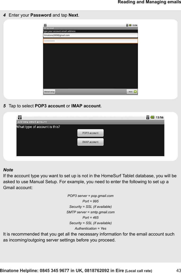 Reading and Managing emailsBinatone Helpline: 0845 345 9677 in UK, 0818762092 in Eire (Local call rate) 434Enter your Password and tap Next.5Tap to select POP3 account or IMAP account.Note If the account type you want to set up is not in the HomeSurf Tablet database, you will be asked to use Manual Setup. For example, you need to enter the following to set up a Gmail account: POP3 server = pop.gmail.com Port = 995 Security = SSL (if available) SMTP server = smtp.gmail.com Port = 465 Security = SSL (if available) Authentication = Yes It is recommended that you get all the necessary information for the email account such as incoming/outgoing server settings before you proceed.