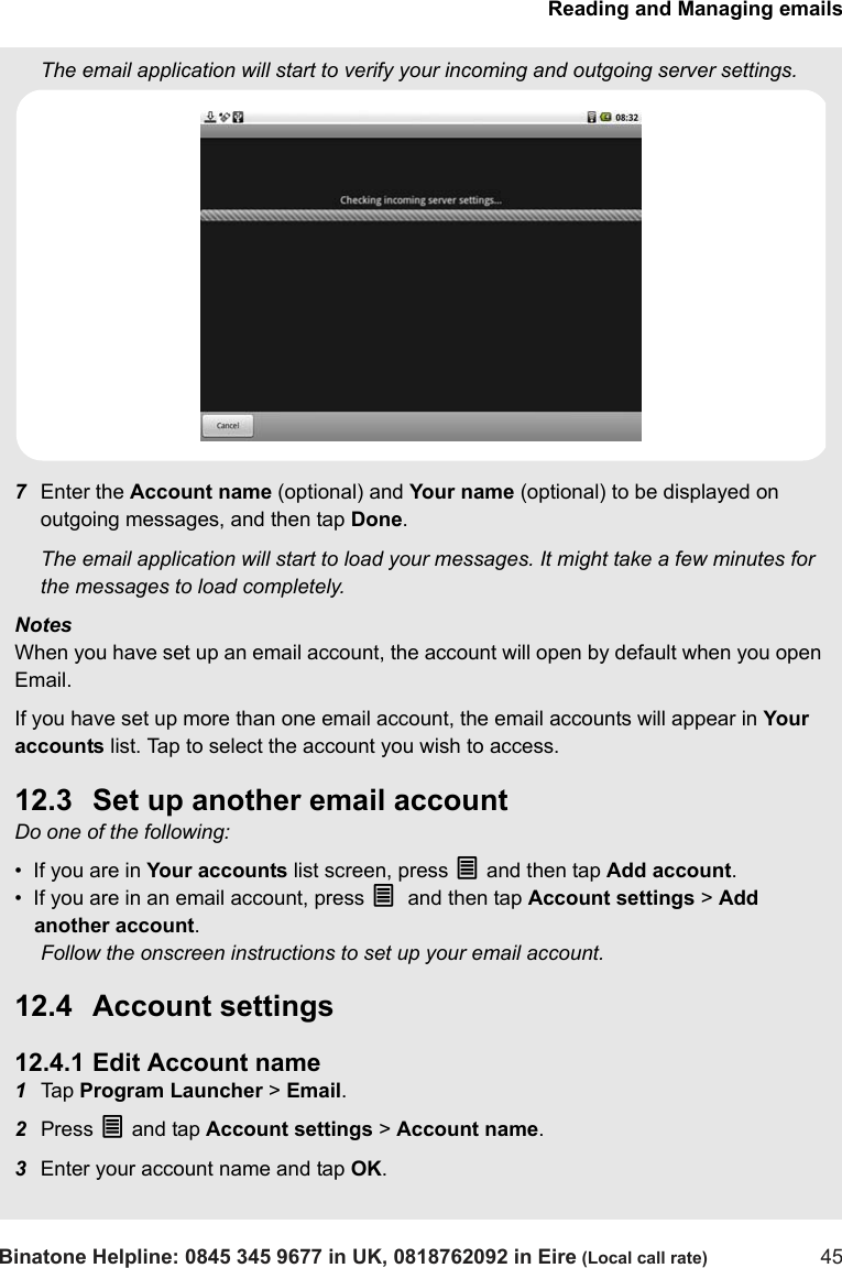 Reading and Managing emailsBinatone Helpline: 0845 345 9677 in UK, 0818762092 in Eire (Local call rate) 45The email application will start to verify your incoming and outgoing server settings.7Enter the Account name (optional) and Your name (optional) to be displayed on outgoing messages, and then tap Done.The email application will start to load your messages. It might take a few minutes for the messages to load completely.NotesWhen you have set up an email account, the account will open by default when you open Email.If you have set up more than one email account, the email accounts will appear in Your accounts list. Tap to select the account you wish to access.12.3 Set up another email accountDo one of the following:•  If you are in Your accounts list screen, press O and then tap Add account.•  If you are in an email account, press O and then tap Account settings &gt; Add another account.Follow the onscreen instructions to set up your email account.12.4 Account settings12.4.1 Edit Account name1Tap  Program Launcher &gt; Email.2Press O and tap Account settings &gt; Account name.3Enter your account name and tap OK.