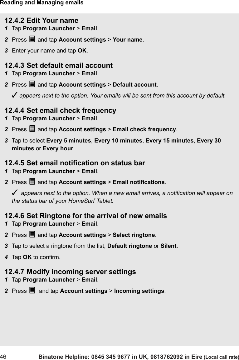 Reading and Managing emails46 Binatone Helpline: 0845 345 9677 in UK, 0818762092 in Eire (Local call rate)12.4.2 Edit Your name1Tap  Program Launcher &gt; Email.2Press O and tap Account settings &gt; Your name.3Enter your name and tap OK.12.4.3 Set default email account1Tap  Program Launcher &gt; Email.2Press O and tap Account settings &gt; Default account.✓ appears next to the option. Your emails will be sent from this account by default.12.4.4 Set email check frequency1Tap  Program Launcher &gt; Email.2Press O and tap Account settings &gt; Email check frequency.3Tap to select Every 5 minutes, Every 10 minutes, Every 15 minutes, Every 30 minutes or Every hour.12.4.5 Set email notification on status bar1Tap  Program Launcher &gt; Email.2Press O and tap Account settings &gt; Email notifications.✓  appears next to the option. When a new email arrives, a notification will appear on the status bar of your HomeSurf Tablet. 12.4.6 Set Ringtone for the arrival of new emails1Tap  Program Launcher &gt; Email.2Press O and tap Account settings &gt; Select ringtone.3Tap to select a ringtone from the list, Default ringtone or Silent.4Tap  OK to confirm.12.4.7 Modify incoming server settings1Tap  Program Launcher &gt; Email.2Press O and tap Account settings &gt; Incoming settings.