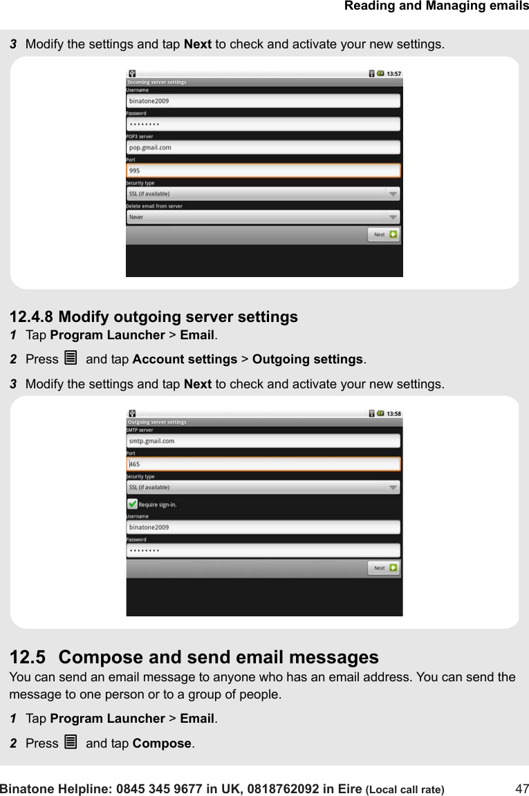 Reading and Managing emailsBinatone Helpline: 0845 345 9677 in UK, 0818762092 in Eire (Local call rate) 473Modify the settings and tap Next to check and activate your new settings. 12.4.8 Modify outgoing server settings1Tap  Program Launcher &gt; Email.2Press O and tap Account settings &gt; Outgoing settings.3Modify the settings and tap Next to check and activate your new settings.12.5 Compose and send email messagesYou can send an email message to anyone who has an email address. You can send the message to one person or to a group of people.1Tap  Program Launcher &gt; Email.2Press O and tap Compose. 