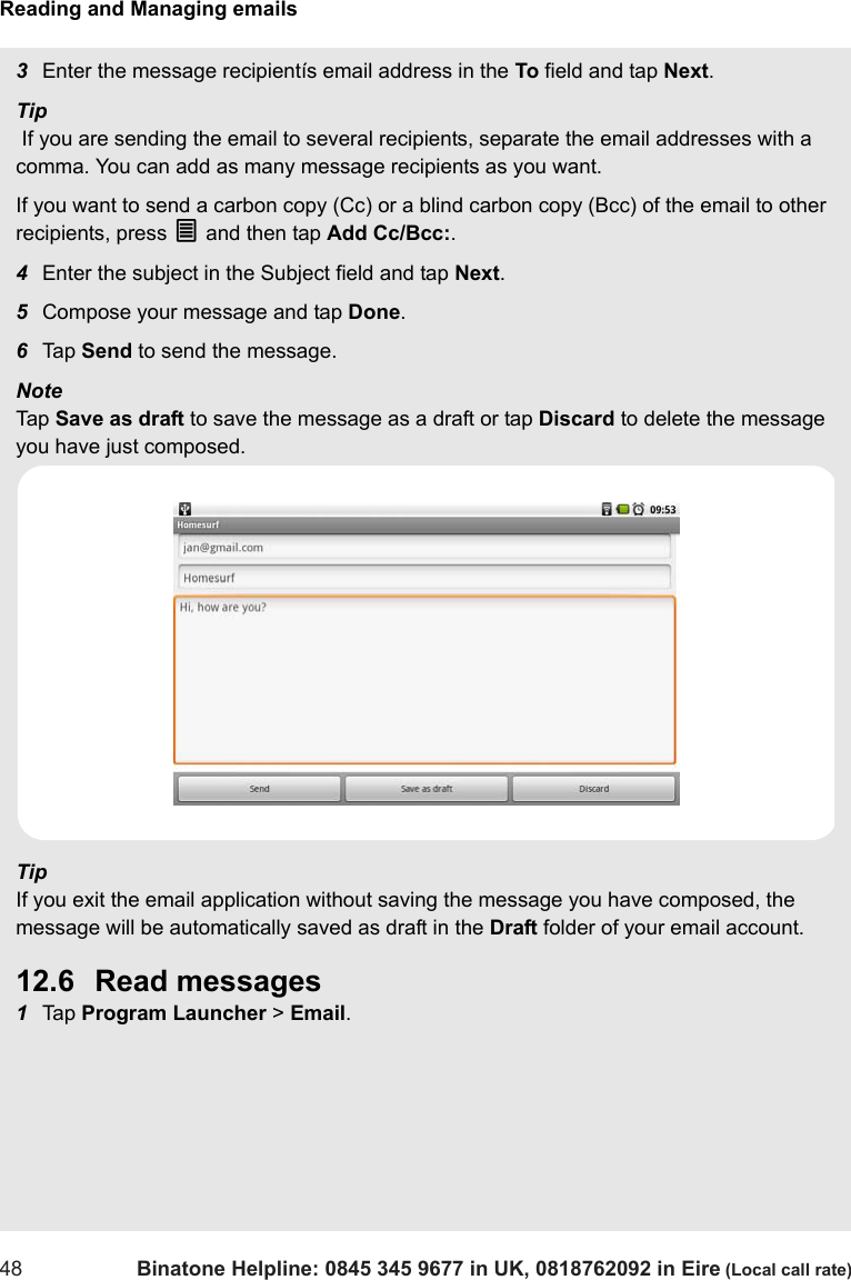 Reading and Managing emails48 Binatone Helpline: 0845 345 9677 in UK, 0818762092 in Eire (Local call rate)3Enter the message recipientís email address in the To field and tap Next.Tip If you are sending the email to several recipients, separate the email addresses with a comma. You can add as many message recipients as you want.If you want to send a carbon copy (Cc) or a blind carbon copy (Bcc) of the email to other recipients, press O and then tap Add Cc/Bcc:. 4Enter the subject in the Subject field and tap Next.5Compose your message and tap Done.6Tap  Send to send the message.Note Tap  Save as draft to save the message as a draft or tap Discard to delete the message you have just composed.TipIf you exit the email application without saving the message you have composed, the message will be automatically saved as draft in the Draft folder of your email account.12.6 Read messages1Tap  Program Launcher &gt; Email.