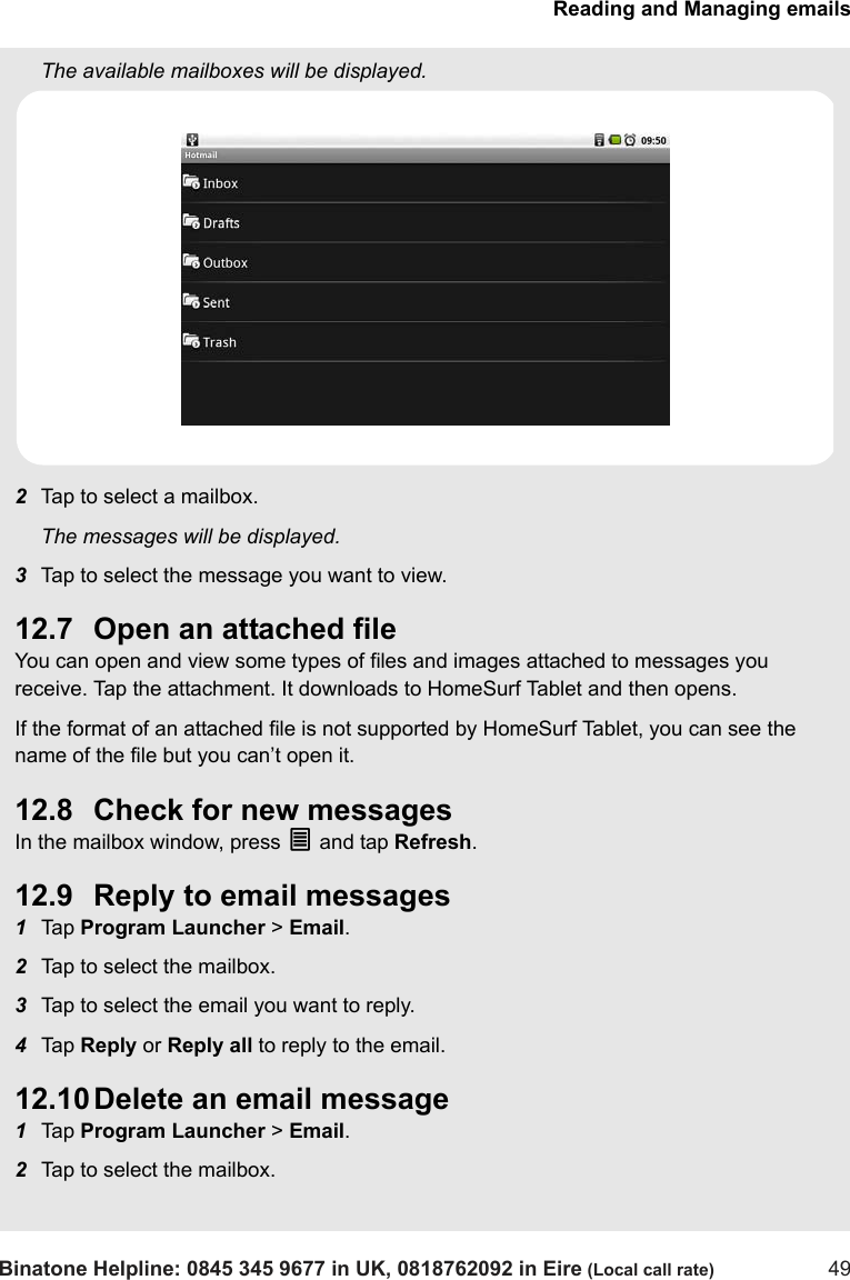 Reading and Managing emailsBinatone Helpline: 0845 345 9677 in UK, 0818762092 in Eire (Local call rate) 49The available mailboxes will be displayed.2Tap to select a mailbox.The messages will be displayed.3Tap to select the message you want to view. 12.7 Open an attached fileYou can open and view some types of files and images attached to messages you receive. Tap the attachment. It downloads to HomeSurf Tablet and then opens.If the format of an attached file is not supported by HomeSurf Tablet, you can see the name of the file but you can’t open it.12.8 Check for new messagesIn the mailbox window, press O and tap Refresh.12.9 Reply to email messages1Tap  Program Launcher &gt; Email.2Tap to select the mailbox. 3Tap to select the email you want to reply.4Tap  Reply or Reply all to reply to the email. 12.10 Delete an email message1Tap  Program Launcher &gt; Email.2Tap to select the mailbox. 