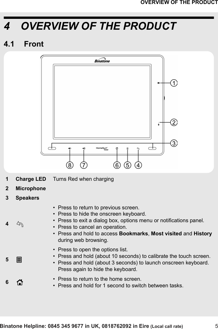 OVERVIEW OF THE PRODUCTBinatone Helpline: 0845 345 9677 in UK, 0818762092 in Eire (Local call rate) 54 OVERVIEW OF THE PRODUCT4.1 Front1Charge LEDTurns Red when charging2 Microphone3 Speakers4b• Press to return to previous screen.• Press to hide the onscreen keyboard.• Press to exit a dialog box, options menu or notifications panel.• Press to cancel an operation.• Press and hold to access Bookmarks, Most visited and History during web browsing. 5O• Press to open the options list.• Press and hold (about 10 seconds) to calibrate the touch screen. • Press and hold (about 3 seconds) to launch onscreen keyboard. Press again to hide the keyboard.6H• Press to return to the home screen.• Press and hold for 1 second to switch between tasks.