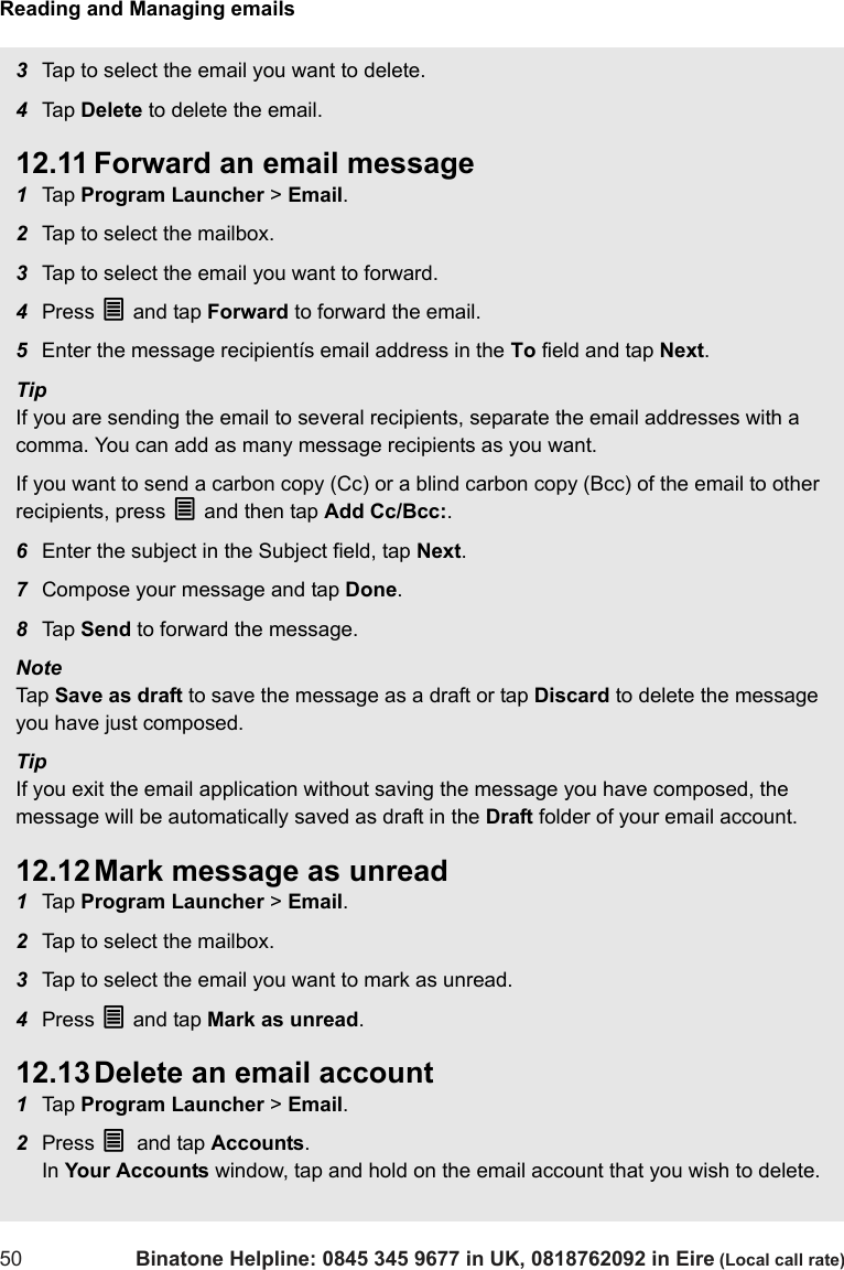 Reading and Managing emails50 Binatone Helpline: 0845 345 9677 in UK, 0818762092 in Eire (Local call rate)3Tap to select the email you want to delete.4Tap  Delete to delete the email.12.11 Forward an email message1Tap  Program Launcher &gt; Email.2Tap to select the mailbox. 3Tap to select the email you want to forward.4Press O and tap Forward to forward the email.5Enter the message recipientís email address in the To field and tap Next.TipIf you are sending the email to several recipients, separate the email addresses with a comma. You can add as many message recipients as you want.If you want to send a carbon copy (Cc) or a blind carbon copy (Bcc) of the email to other recipients, press O and then tap Add Cc/Bcc:. 6Enter the subject in the Subject field, tap Next.7Compose your message and tap Done.8Tap  Send to forward the message.Note Tap  Save as draft to save the message as a draft or tap Discard to delete the message you have just composed.TipIf you exit the email application without saving the message you have composed, the message will be automatically saved as draft in the Draft folder of your email account.12.12 Mark message as unread1Tap  Program Launcher &gt; Email.2Tap to select the mailbox. 3Tap to select the email you want to mark as unread.4Press O and tap Mark as unread.12.13 Delete an email account1Tap  Program Launcher &gt; Email.2Press O and tap Accounts. In Your Accounts window, tap and hold on the email account that you wish to delete.