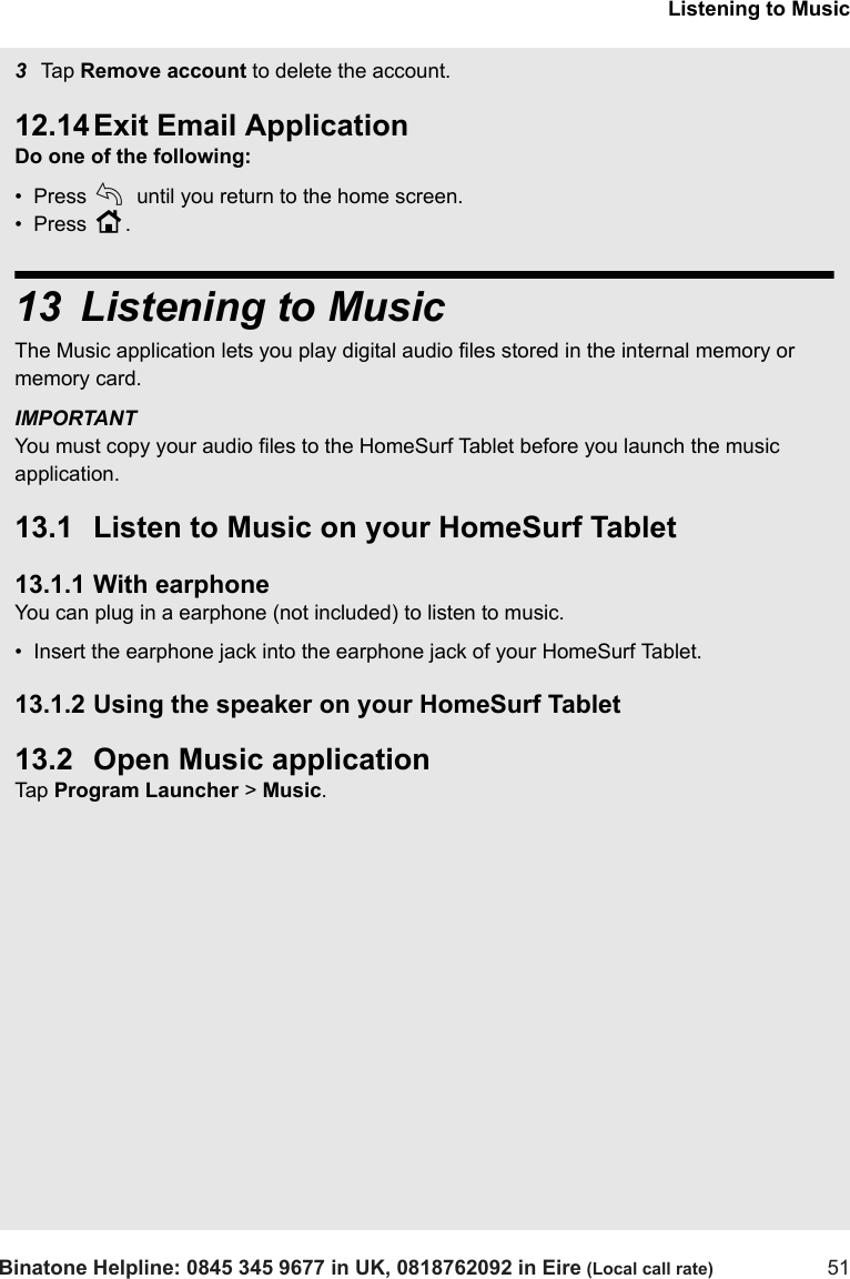 Listening to MusicBinatone Helpline: 0845 345 9677 in UK, 0818762092 in Eire (Local call rate) 513Tap  Remove account to delete the account.12.14 Exit Email ApplicationDo one of the following:•  Press b until you return to the home screen.•  Press H.13 Listening to MusicThe Music application lets you play digital audio files stored in the internal memory or memory card. IMPORTANTYou must copy your audio files to the HomeSurf Tablet before you launch the music application.13.1 Listen to Music on your HomeSurf Tablet13.1.1 With earphoneYou can plug in a earphone (not included) to listen to music. •  Insert the earphone jack into the earphone jack of your HomeSurf Tablet.13.1.2 Using the speaker on your HomeSurf Tablet13.2 Open Music applicationTap  Program Launcher &gt; Music. 