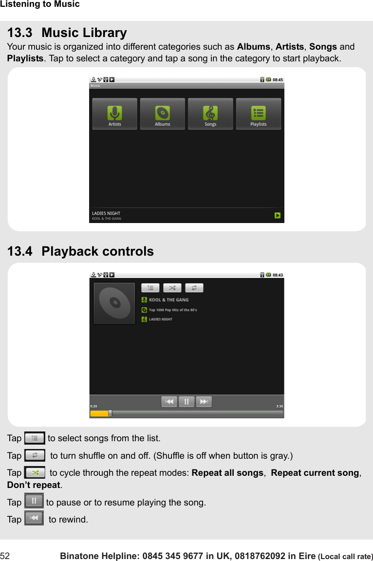 Listening to Music52 Binatone Helpline: 0845 345 9677 in UK, 0818762092 in Eire (Local call rate)13.3 Music LibraryYour music is organized into different categories such as Albums, Artists, Songs and Playlists. Tap to select a category and tap a song in the category to start playback.13.4 Playback controlsTap   to select songs from the list.Tap    to turn shuffle on and off. (Shuffle is off when button is gray.)Tap    to cycle through the repeat modes: Repeat all songs,  Repeat current song,  Don’t repeat.Tap   to pause or to resume playing the song.Tap    to rewind.