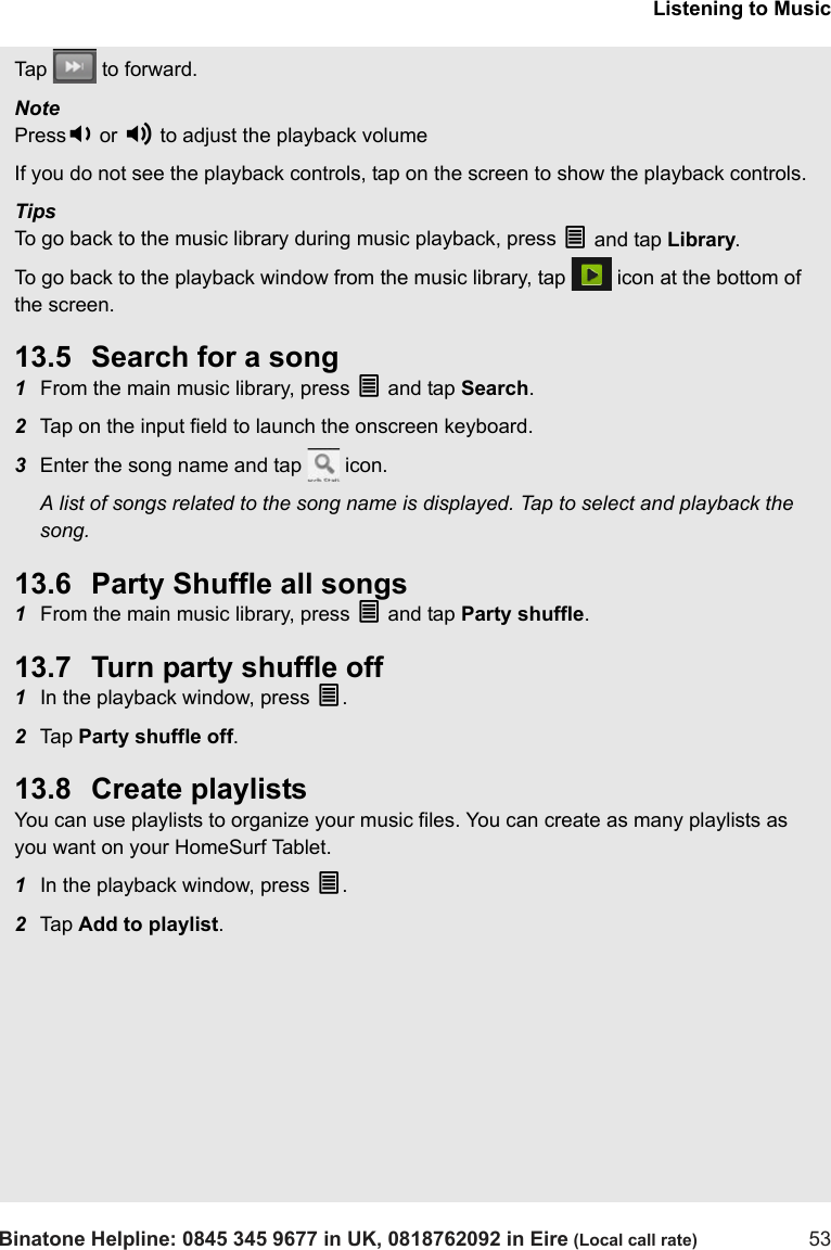 Listening to MusicBinatone Helpline: 0845 345 9677 in UK, 0818762092 in Eire (Local call rate) 53Tap   to forward.Note  Press- or + to adjust the playback volumeIf you do not see the playback controls, tap on the screen to show the playback controls. TipsTo go back to the music library during music playback, press O and tap Library.To go back to the playback window from the music library, tap   icon at the bottom of the screen.13.5 Search for a song1From the main music library, press O and tap Search.2Tap on the input field to launch the onscreen keyboard.3Enter the song name and tap   icon.A list of songs related to the song name is displayed. Tap to select and playback the song.13.6 Party Shuffle all songs1From the main music library, press O and tap Party shuffle.13.7 Turn party shuffle off1In the playback window, press O.2Tap  Party shuffle off.13.8 Create playlistsYou can use playlists to organize your music files. You can create as many playlists as you want on your HomeSurf Tablet.1In the playback window, press O.2Tap  Add to playlist.