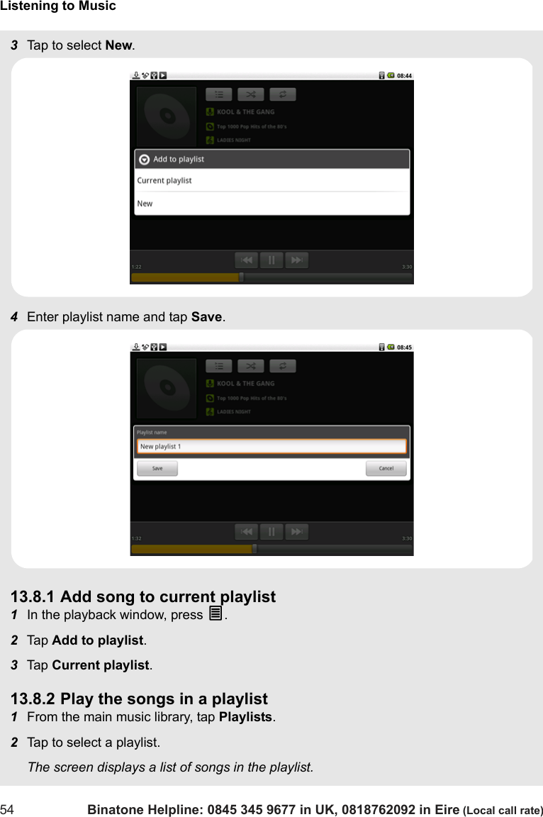 Listening to Music54 Binatone Helpline: 0845 345 9677 in UK, 0818762092 in Eire (Local call rate)3Tap to select New.4Enter playlist name and tap Save.13.8.1 Add song to current playlist1In the playback window, press O.2Tap  Add to playlist.3Tap  Current playlist.13.8.2 Play the songs in a playlist1From the main music library, tap Playlists.2Tap to select a playlist.The screen displays a list of songs in the playlist.