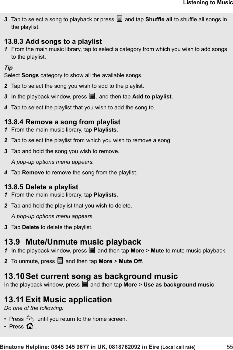 Listening to MusicBinatone Helpline: 0845 345 9677 in UK, 0818762092 in Eire (Local call rate) 553Tap to select a song to playback or press O and tap Shuffle all to shuffle all songs in the playlist.13.8.3 Add songs to a playlist1From the main music library, tap to select a category from which you wish to add songs to the playlist.TipSelect Songs category to show all the available songs.2Tap to select the song you wish to add to the playlist. 3In the playback window, press O, and then tap Add to playlist.4Tap to select the playlist that you wish to add the song to. 13.8.4 Remove a song from playlist1From the main music library, tap Playlists.2Tap to select the playlist from which you wish to remove a song.3Tap and hold the song you wish to remove.A pop-up options menu appears.4Tap  Remove to remove the song from the playlist.13.8.5 Delete a playlist1From the main music library, tap Playlists.2Tap and hold the playlist that you wish to delete. A pop-up options menu appears.3Tap  Delete to delete the playlist.13.9 Mute/Unmute music playback1In the playback window, press O and then tap More &gt; Mute to mute music playback.2To unmute, press O and then tap More &gt; Mute Off.13.10 Set current song as background musicIn the playback window, press O and then tap More &gt; Use as background music.13.11 Exit Music applicationDo one of the following:•  Press b until you return to the home screen.•  Press H. 