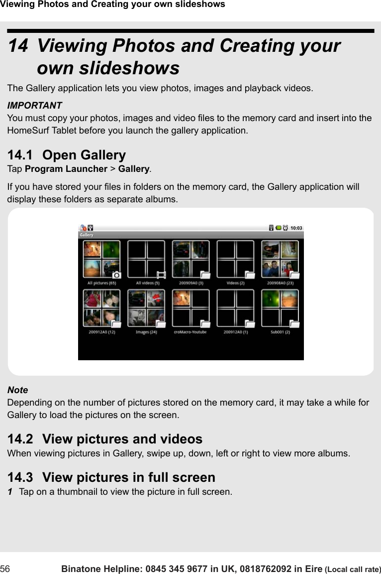 Viewing Photos and Creating your own slideshows56 Binatone Helpline: 0845 345 9677 in UK, 0818762092 in Eire (Local call rate)14 Viewing Photos and Creating your own slideshowsThe Gallery application lets you view photos, images and playback videos.  IMPORTANT You must copy your photos, images and video files to the memory card and insert into the HomeSurf Tablet before you launch the gallery application. 14.1 Open GalleryTap  Program Launcher &gt; Gallery.If you have stored your files in folders on the memory card, the Gallery application will display these folders as separate albums.Note Depending on the number of pictures stored on the memory card, it may take a while for Gallery to load the pictures on the screen.14.2 View pictures and videosWhen viewing pictures in Gallery, swipe up, down, left or right to view more albums.14.3 View pictures in full screen1Tap on a thumbnail to view the picture in full screen. 