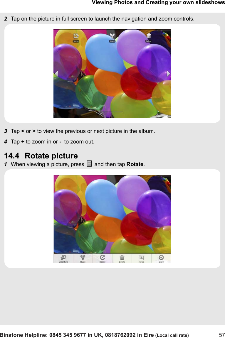 Viewing Photos and Creating your own slideshowsBinatone Helpline: 0845 345 9677 in UK, 0818762092 in Eire (Local call rate) 572Tap on the picture in full screen to launch the navigation and zoom controls.3Tap  &lt; or &gt; to view the previous or next picture in the album.4Tap  + to zoom in or -  to zoom out.14.4 Rotate picture1When viewing a picture, press O and then tap Rotate.