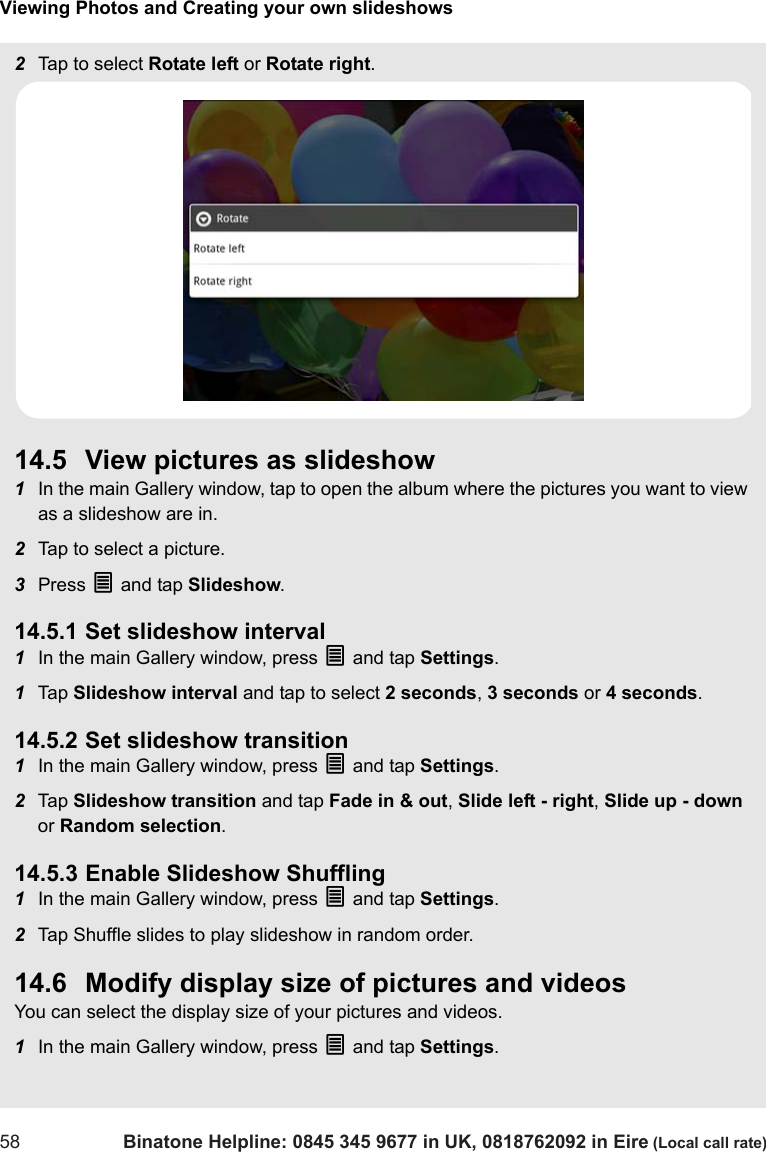 Viewing Photos and Creating your own slideshows58 Binatone Helpline: 0845 345 9677 in UK, 0818762092 in Eire (Local call rate)2Tap to select Rotate left or Rotate right. 14.5 View pictures as slideshow1In the main Gallery window, tap to open the album where the pictures you want to view as a slideshow are in.2Tap to select a picture.3Press O and tap Slideshow. 14.5.1 Set slideshow interval1In the main Gallery window, press O and tap Settings. 1Tap  Slideshow interval and tap to select 2 seconds, 3 seconds or 4 seconds. 14.5.2 Set slideshow transition1In the main Gallery window, press O and tap Settings. 2Tap  Slideshow transition and tap Fade in &amp; out, Slide left - right, Slide up - down or Random selection. 14.5.3 Enable Slideshow Shuffling1In the main Gallery window, press O and tap Settings. 2Tap Shuffle slides to play slideshow in random order. 14.6 Modify display size of pictures and videosYou can select the display size of your pictures and videos.1In the main Gallery window, press O and tap Settings. 