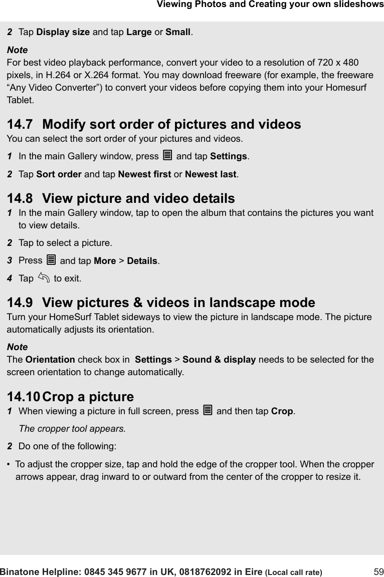 Viewing Photos and Creating your own slideshowsBinatone Helpline: 0845 345 9677 in UK, 0818762092 in Eire (Local call rate) 592Tap  Display size and tap Large or Small. Note For best video playback performance, convert your video to a resolution of 720 x 480 pixels, in H.264 or X.264 format. You may download freeware (for example, the freeware “Any Video Converter”) to convert your videos before copying them into your Homesurf Tab le t .14.7 Modify sort order of pictures and videosYou can select the sort order of your pictures and videos.1In the main Gallery window, press O and tap Settings. 2Tap  Sort order and tap Newest first or Newest last. 14.8 View picture and video details1In the main Gallery window, tap to open the album that contains the pictures you want to view details.2Tap to select a picture.3Press O and tap More &gt; Details.4Tap  b to exit.14.9 View pictures &amp; videos in landscape modeTurn your HomeSurf Tablet sideways to view the picture in landscape mode. The picture automatically adjusts its orientation.Note The Orientation check box in  Settings &gt; Sound &amp; display needs to be selected for the screen orientation to change automatically.14.10 Crop a picture1When viewing a picture in full screen, press O and then tap Crop. The cropper tool appears.2Do one of the following:•  To adjust the cropper size, tap and hold the edge of the cropper tool. When the cropper arrows appear, drag inward to or outward from the center of the cropper to resize it.