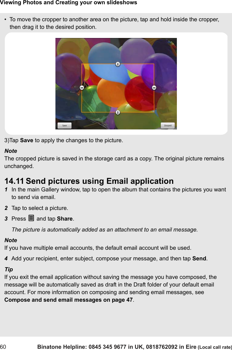 Viewing Photos and Creating your own slideshows60 Binatone Helpline: 0845 345 9677 in UK, 0818762092 in Eire (Local call rate)•  To move the cropper to another area on the picture, tap and hold inside the cropper, then drag it to the desired position.3)Tap Save to apply the changes to the picture.Note The cropped picture is saved in the storage card as a copy. The original picture remains unchanged.14.11 Send pictures using Email application1In the main Gallery window, tap to open the album that contains the pictures you want to send via email.2Tap to select a picture.3Press O and tap Share. The picture is automatically added as an attachment to an email message.Note If you have multiple email accounts, the default email account will be used.4Add your recipient, enter subject, compose your message, and then tap Send.Tip If you exit the email application without saving the message you have composed, the message will be automatically saved as draft in the Draft folder of your default email account. For more information on composing and sending email messages, see Compose and send email messages on page 47.