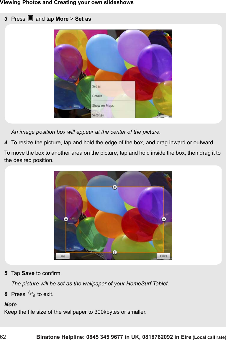 Viewing Photos and Creating your own slideshows62 Binatone Helpline: 0845 345 9677 in UK, 0818762092 in Eire (Local call rate)3Press O and tap More &gt; Set as.An image position box will appear at the center of the picture.4To resize the picture, tap and hold the edge of the box, and drag inward or outward.To move the box to another area on the picture, tap and hold inside the box, then drag it to the desired position. 5Tap  Save to confirm.The picture will be set as the wallpaper of your HomeSurf Tablet.6Press b to exit.Note Keep the file size of the wallpaper to 300kbytes or smaller.