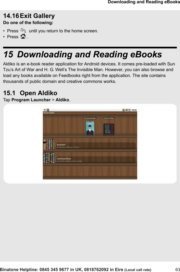 Downloading and Reading eBooksBinatone Helpline: 0845 345 9677 in UK, 0818762092 in Eire (Local call rate) 6314.16 Exit GalleryDo one of the following:•  Press b until you return to the home screen.•  Press H.15 Downloading and Reading eBooksAldiko is an e-book reader application for Android devices. It comes pre-loaded with Sun Tzu’s Art of War and H. G. Well’s The Invisible Man. However, you can also browse and load any books available on Feedbooks right from the application. The site contains thousands of public domain and creative commons works.15.1 Open AldikoTap  Program Launcher &gt; Aldiko.