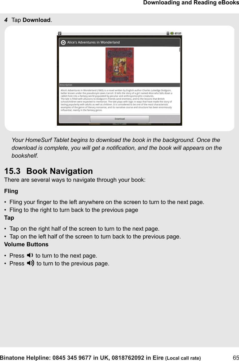 Downloading and Reading eBooksBinatone Helpline: 0845 345 9677 in UK, 0818762092 in Eire (Local call rate) 654Tap  Download.Your HomeSurf Tablet begins to download the book in the background. Once the download is complete, you will get a notification, and the book will appears on the bookshelf.15.3 Book NavigationThere are several ways to navigate through your book:Fling•  Fling your finger to the left anywhere on the screen to turn to the next page.•  Fling to the right to turn back to the previous pageTap•  Tap on the right half of the screen to turn to the next page.•  Tap on the left half of the screen to turn back to the previous page.Volume Buttons•  Press - to turn to the next page.•  Press + to turn to the previous page.