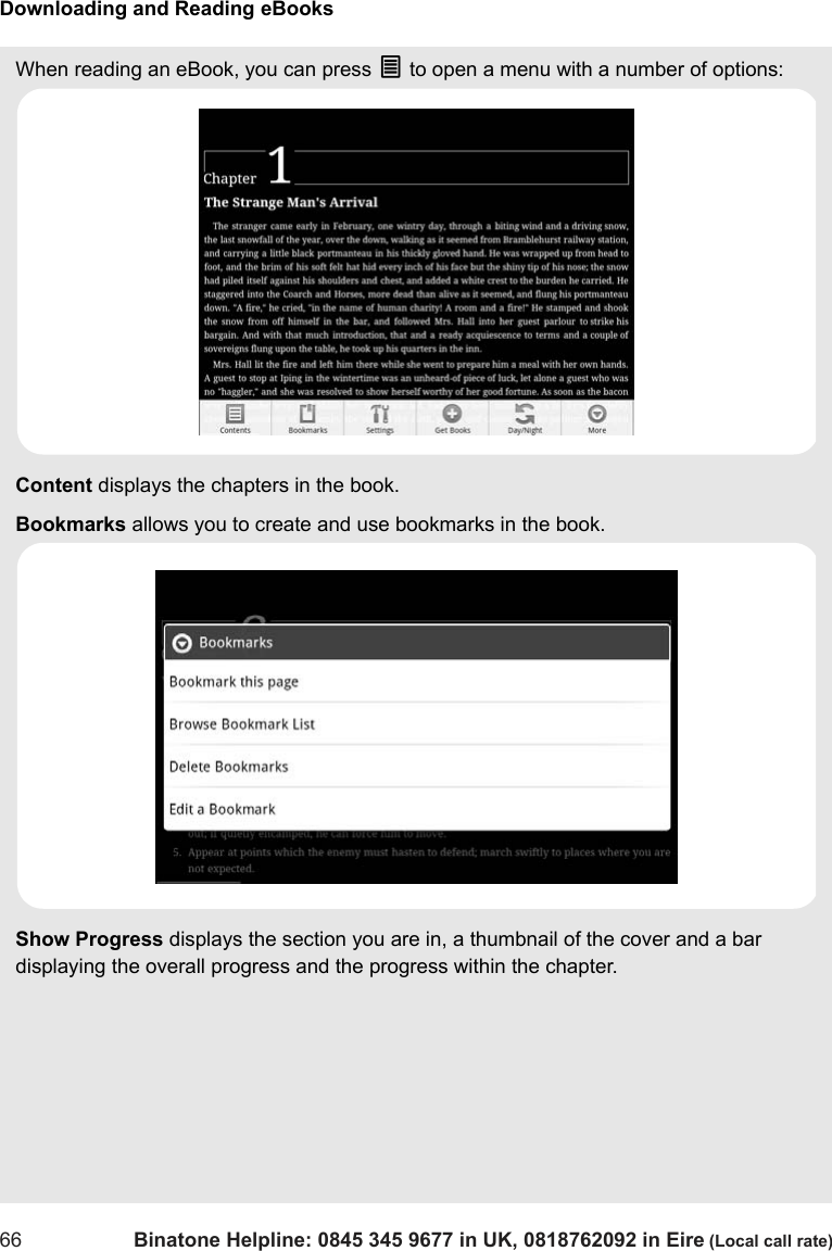 Downloading and Reading eBooks66 Binatone Helpline: 0845 345 9677 in UK, 0818762092 in Eire (Local call rate)When reading an eBook, you can press O to open a menu with a number of options:Content displays the chapters in the book.Bookmarks allows you to create and use bookmarks in the book. Show Progress displays the section you are in, a thumbnail of the cover and a bar displaying the overall progress and the progress within the chapter.