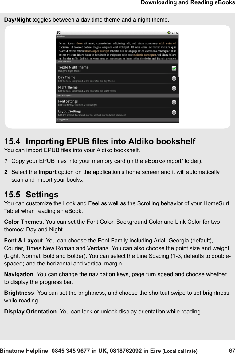 Downloading and Reading eBooksBinatone Helpline: 0845 345 9677 in UK, 0818762092 in Eire (Local call rate) 67Day/Night toggles between a day time theme and a night theme.15.4 Importing EPUB files into Aldiko bookshelfYou can import EPUB files into your Aldiko bookshelf. 1Copy your EPUB files into your memory card (in the eBooks/import/ folder).2Select the Import option on the application’s home screen and it will automatically scan and import your books.15.5 SettingsYou can customize the Look and Feel as well as the Scrolling behavior of your HomeSurf Tablet when reading an eBook.Color Themes. You can set the Font Color, Background Color and Link Color for two themes; Day and Night.Font &amp; Layout. You can choose the Font Family including Arial, Georgia (default), Courier, Times New Roman and Verdana. You can also choose the point size and weight (Light, Normal, Bold and Bolder). You can select the Line Spacing (1-3, defaults to double-spaced) and the horizontal and vertical margin.Navigation. You can change the navigation keys, page turn speed and choose whether to display the progress bar.Brightness. You can set the brightness, and choose the shortcut swipe to set brightness while reading.Display Orientation. You can lock or unlock display orientation while reading.