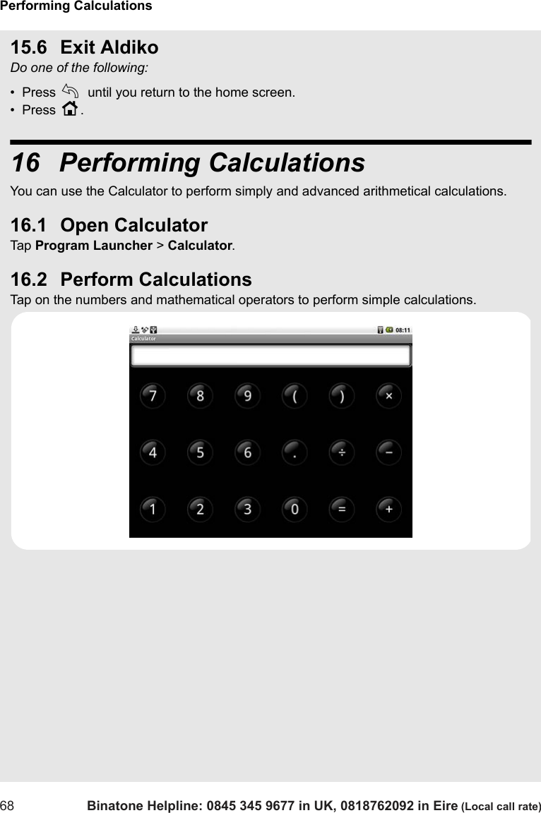 Performing Calculations68 Binatone Helpline: 0845 345 9677 in UK, 0818762092 in Eire (Local call rate)15.6 Exit AldikoDo one of the following:•  Press b until you return to the home screen.•  Press H.16  Performing CalculationsYou can use the Calculator to perform simply and advanced arithmetical calculations. 16.1 Open CalculatorTap  Program Launcher &gt; Calculator.16.2 Perform CalculationsTap on the numbers and mathematical operators to perform simple calculations.