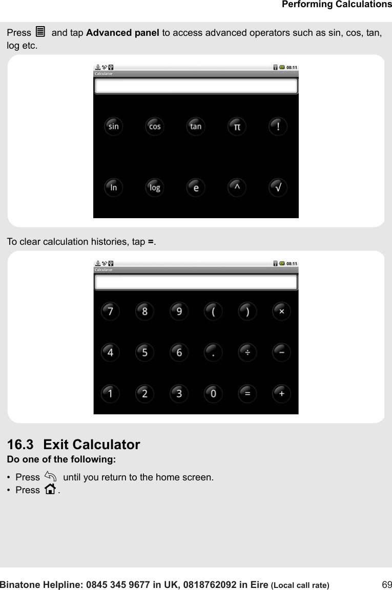 Performing CalculationsBinatone Helpline: 0845 345 9677 in UK, 0818762092 in Eire (Local call rate) 69Press O and tap Advanced panel to access advanced operators such as sin, cos, tan, log etc.To clear calculation histories, tap =.16.3 Exit CalculatorDo one of the following:•  Press b until you return to the home screen.•  Press H.