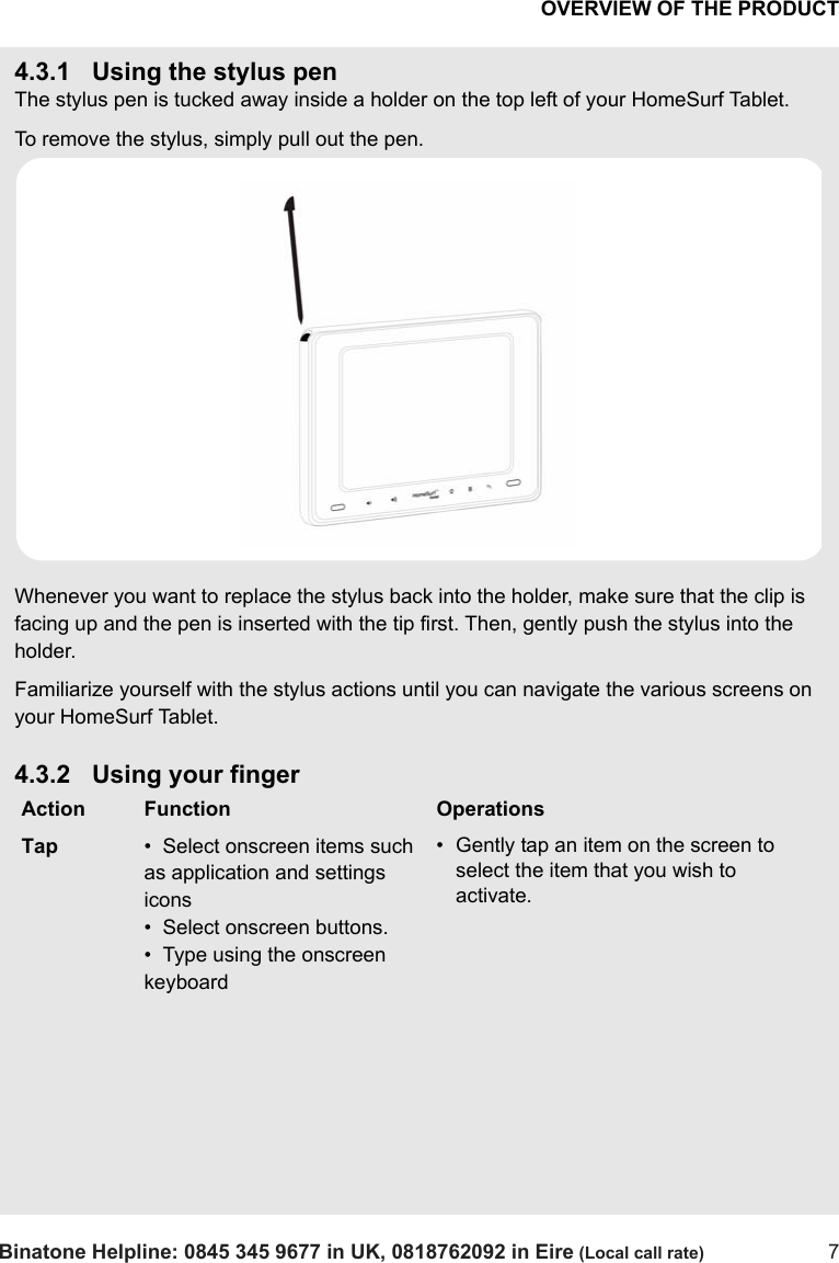 OVERVIEW OF THE PRODUCTBinatone Helpline: 0845 345 9677 in UK, 0818762092 in Eire (Local call rate) 74.3.1 Using the stylus penThe stylus pen is tucked away inside a holder on the top left of your HomeSurf Tablet. To remove the stylus, simply pull out the pen. Whenever you want to replace the stylus back into the holder, make sure that the clip is facing up and the pen is inserted with the tip first. Then, gently push the stylus into the holder.Familiarize yourself with the stylus actions until you can navigate the various screens on your HomeSurf Tablet.4.3.2 Using your fingerAction Function OperationsTap •  Select onscreen items such as application and settings icons•  Select onscreen buttons.•  Type using the onscreen keyboard• Gently tap an item on the screen to select the item that you wish to activate.