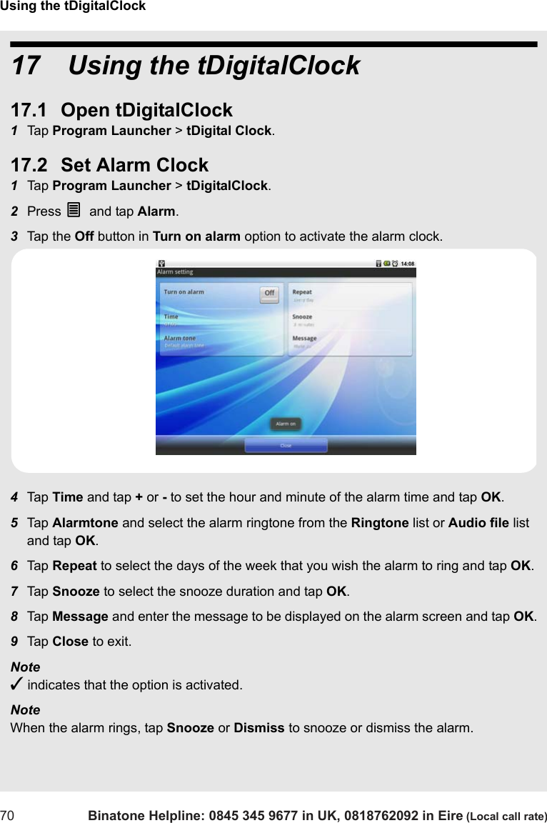 Using the tDigitalClock70 Binatone Helpline: 0845 345 9677 in UK, 0818762092 in Eire (Local call rate)17   Using the tDigitalClock17.1 Open tDigitalClock1Tap  Program Launcher &gt; tDigital Clock.17.2 Set Alarm Clock1Tap  Program Launcher &gt; tDigitalClock. 2Press O and tap Alarm.3Tap  th e  Off button in Turn on alarm option to activate the alarm clock.4Tap  Time and tap + or - to set the hour and minute of the alarm time and tap OK.5Tap  Alarmtone and select the alarm ringtone from the Ringtone list or Audio file list and tap OK.6Tap  Repeat to select the days of the week that you wish the alarm to ring and tap OK.7Tap  Snooze to select the snooze duration and tap OK.8Tap  Message and enter the message to be displayed on the alarm screen and tap OK.9Tap  Close to exit.Note ✓ indicates that the option is activated.Note When the alarm rings, tap Snooze or Dismiss to snooze or dismiss the alarm.