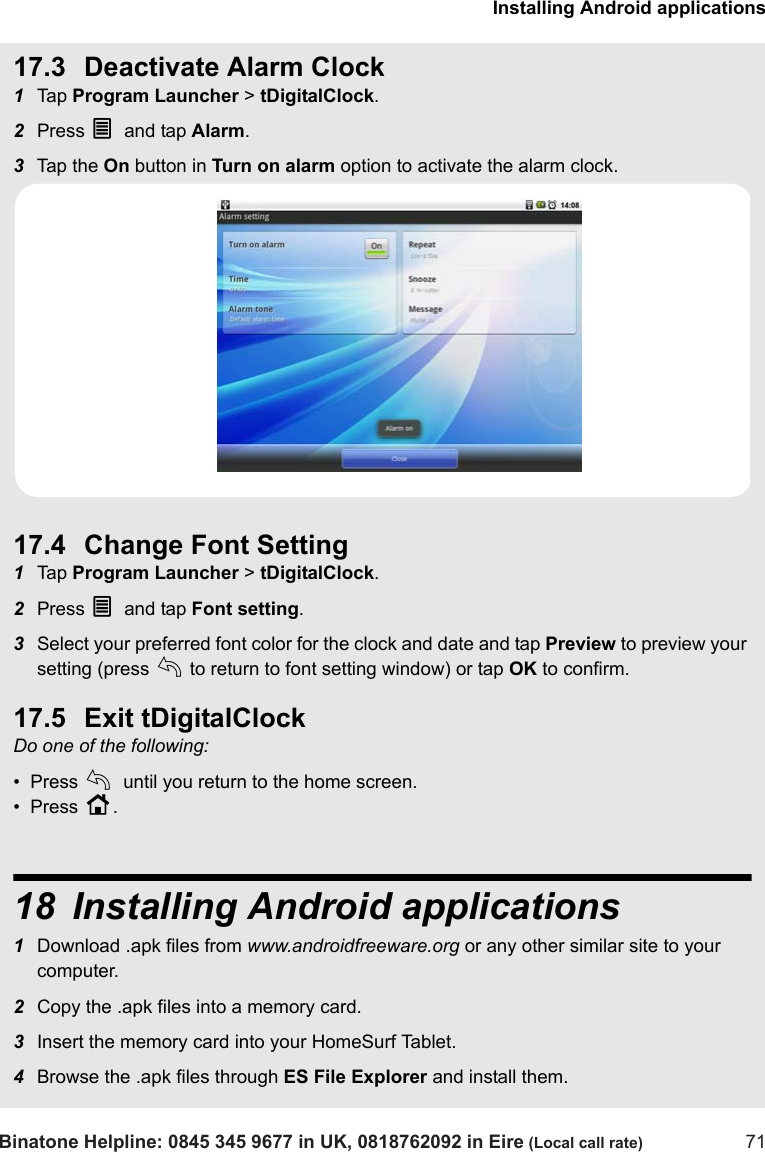 Installing Android applicationsBinatone Helpline: 0845 345 9677 in UK, 0818762092 in Eire (Local call rate) 7117.3 Deactivate Alarm Clock1Tap  Program Launcher &gt; tDigitalClock. 2Press O and tap Alarm.3Tap  th e  On button in Turn on alarm option to activate the alarm clock.17.4 Change Font Setting1Tap  Program Launcher &gt; tDigitalClock. 2Press O and tap Font setting.3Select your preferred font color for the clock and date and tap Preview to preview your setting (press b to return to font setting window) or tap OK to confirm.17.5 Exit tDigitalClockDo one of the following:•  Press b until you return to the home screen.•  Press H.18 Installing Android applications1Download .apk files from www.androidfreeware.org or any other similar site to your computer.2Copy the .apk files into a memory card.3Insert the memory card into your HomeSurf Tablet.4Browse the .apk files through ES File Explorer and install them.  