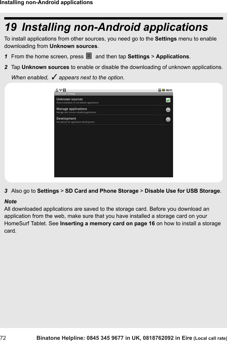 Installing non-Android applications72 Binatone Helpline: 0845 345 9677 in UK, 0818762092 in Eire (Local call rate)19 Installing non-Android applications To install applications from other sources, you need go to the Settings menu to enable downloading from Unknown sources. 1From the home screen, press O and then tap Settings &gt; Applications.2Tap  Unknown sources to enable or disable the downloading of unknown applications.When enabled,  ✓ appears next to the option.3Also go to Settings &gt; SD Card and Phone Storage &gt; Disable Use for USB Storage. Note All downloaded applications are saved to the storage card. Before you download an application from the web, make sure that you have installed a storage card on your HomeSurf Tablet. See Inserting a memory card on page 16 on how to install a storage card.