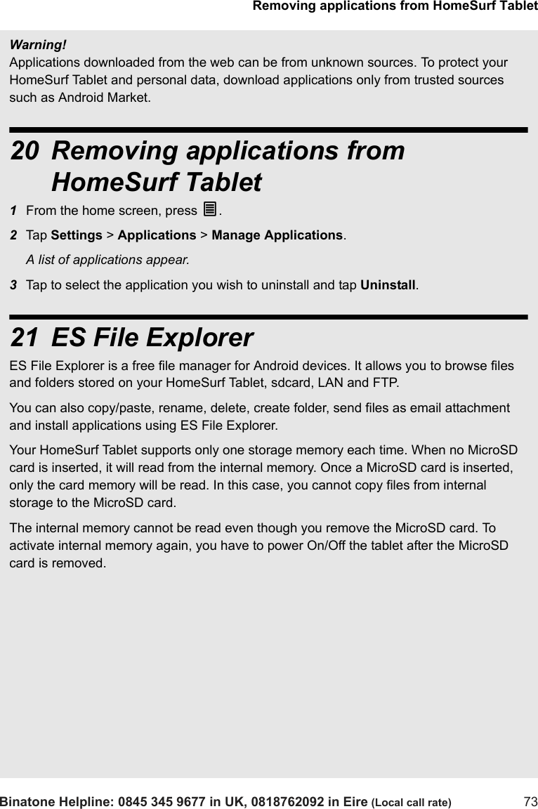 Removing applications from HomeSurf TabletBinatone Helpline: 0845 345 9677 in UK, 0818762092 in Eire (Local call rate) 73Warning!Applications downloaded from the web can be from unknown sources. To protect your HomeSurf Tablet and personal data, download applications only from trusted sources such as Android Market. 20 Removing applications from HomeSurf Tablet1From the home screen, press O.2Tap  Settings &gt; Applications &gt; Manage Applications.A list of applications appear.3Tap to select the application you wish to uninstall and tap Uninstall.21 ES File ExplorerES File Explorer is a free file manager for Android devices. It allows you to browse files and folders stored on your HomeSurf Tablet, sdcard, LAN and FTP.You can also copy/paste, rename, delete, create folder, send files as email attachment and install applications using ES File Explorer. Your HomeSurf Tablet supports only one storage memory each time. When no MicroSD card is inserted, it will read from the internal memory. Once a MicroSD card is inserted, only the card memory will be read. In this case, you cannot copy files from internal storage to the MicroSD card. The internal memory cannot be read even though you remove the MicroSD card. To activate internal memory again, you have to power On/Off the tablet after the MicroSD card is removed. 