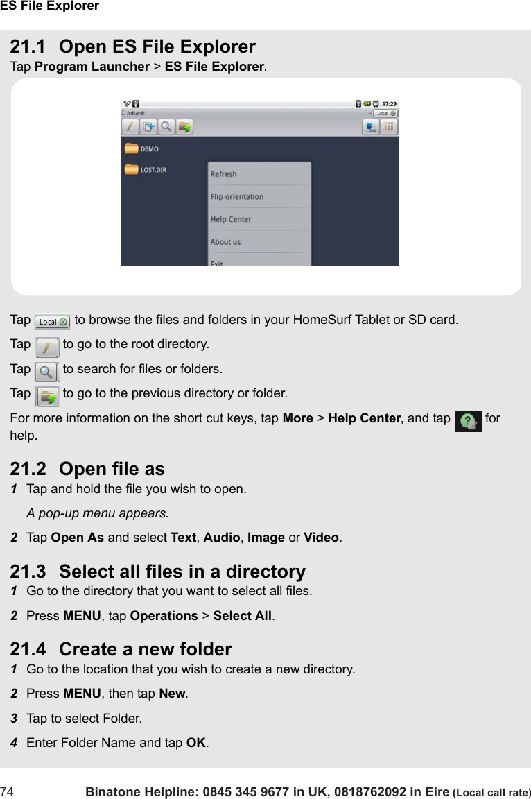 ES File Explorer74 Binatone Helpline: 0845 345 9677 in UK, 0818762092 in Eire (Local call rate)21.1 Open ES File ExplorerTap  Program Launcher &gt; ES File Explorer.Tap   to browse the files and folders in your HomeSurf Tablet or SD card.Tap   to go to the root directory.Tap   to search for files or folders.Tap   to go to the previous directory or folder.For more information on the short cut keys, tap More &gt; Help Center, and tap   for help.21.2 Open file as1Tap and hold the file you wish to open.A pop-up menu appears.2Tap  Open As and select Text, Audio, Image or Video.21.3 Select all files in a directory1Go to the directory that you want to select all files.2Press MENU, tap Operations &gt; Select All.21.4 Create a new folder1Go to the location that you wish to create a new directory.2Press MENU, then tap New.3Tap to select Folder.4Enter Folder Name and tap OK.