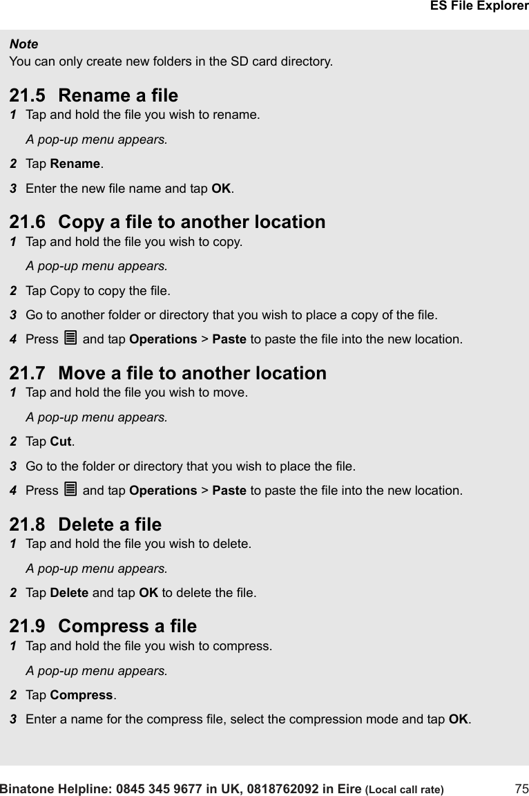 ES File ExplorerBinatone Helpline: 0845 345 9677 in UK, 0818762092 in Eire (Local call rate) 75Note You can only create new folders in the SD card directory.21.5 Rename a file1Tap and hold the file you wish to rename.A pop-up menu appears.2Tap  Rename.3Enter the new file name and tap OK. 21.6 Copy a file to another location1Tap and hold the file you wish to copy.A pop-up menu appears.2Tap Copy to copy the file.3Go to another folder or directory that you wish to place a copy of the file.4Press O and tap Operations &gt; Paste to paste the file into the new location.21.7 Move a file to another location1Tap and hold the file you wish to move.A pop-up menu appears.2Tap  Cut.3Go to the folder or directory that you wish to place the file.4Press O and tap Operations &gt; Paste to paste the file into the new location.21.8 Delete a file1Tap and hold the file you wish to delete.A pop-up menu appears.2Tap  Delete and tap OK to delete the file.21.9 Compress a file1Tap and hold the file you wish to compress.A pop-up menu appears.2Tap  Compress.3Enter a name for the compress file, select the compression mode and tap OK.